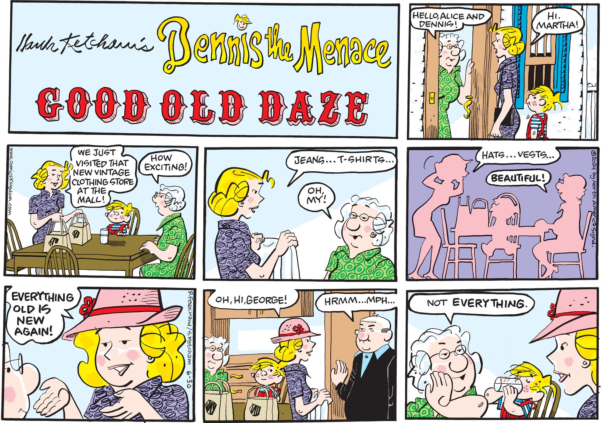 Parallel OCR: Huuh tetham's - Bennis the Menace GOOD OLD DAZE HELLOALICE AND DENNIS! Hi. MARTHA! www.comicskingdom.com BEAUTIFUL! JEANS... T-SHIRTS...) HATS... VESTS.... HOW EXCITING! OHMY! WE JUST VISITED THAT NEW VINTAGE CLOTHING STORE AT THE MALL! EVERYTHING OLD IS NEW AGAIN! OHGEORGE! HRMM...MPH... NOT EVERYTHING. R.Ferdinand /S. Ketcham 6-30 ?? 2024 by North America Synd. Huuh tetham's - Bennis the Menace GOOD OLD DAZE HELLOALICE AND DENNIS ! Hi . MARTHA ! www.comicskingdom.com BEAUTIFUL ! JEANS ... T - SHIRTS ... ) HATS ... VESTS .... HOW EXCITING ! OHMY ! WE JUST VISITED THAT NEW VINTAGE CLOTHING STORE AT THE MALL ! EVERYTHING OLD IS NEW AGAIN ! OHGEORGE ! HRMM ... MPH ... NOT EVERYTHING . R.Ferdinand / S . Ketcham 6-30 ?? 2024 by North America Synd .