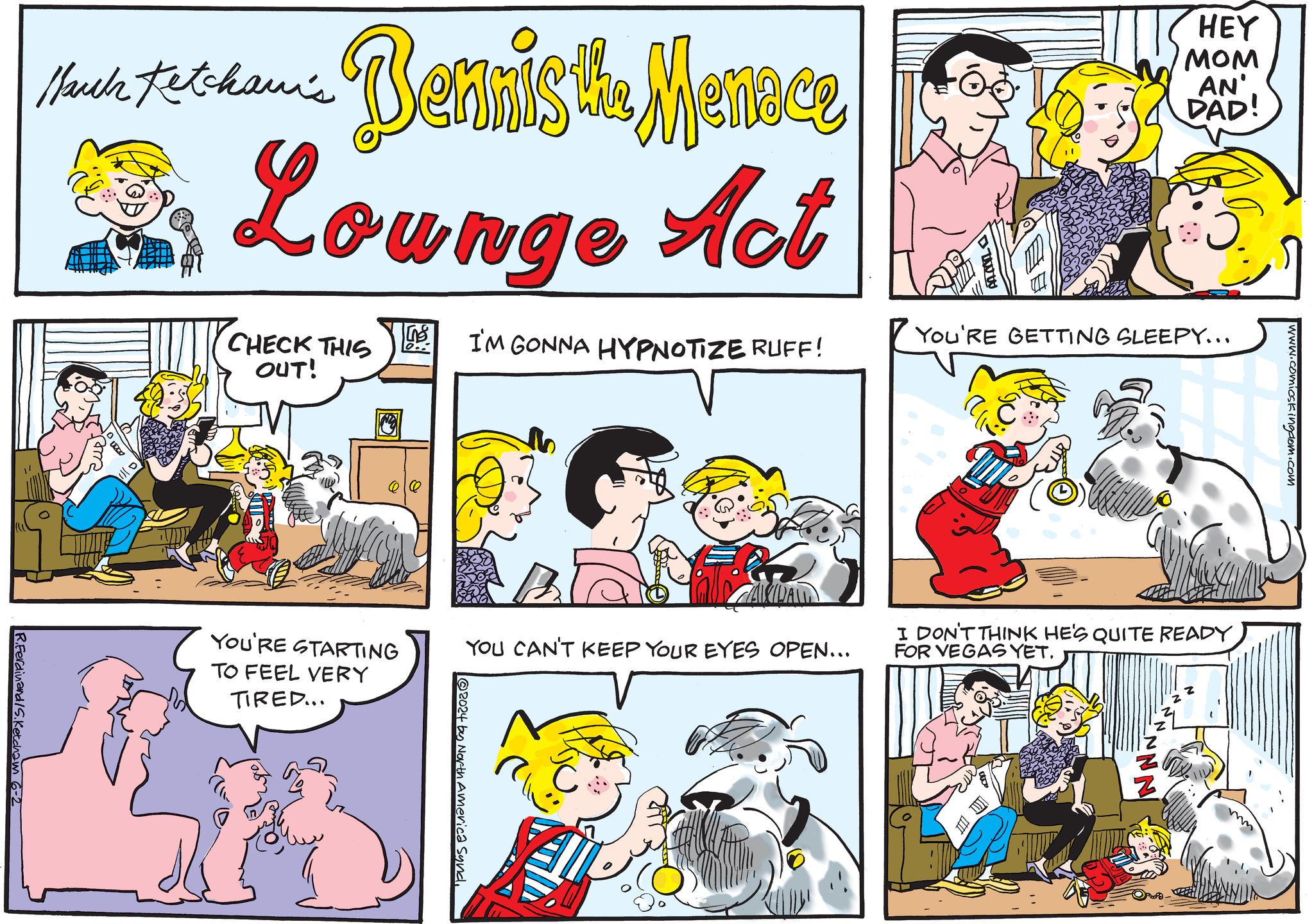 Mammal OCR: Ketchan's March prodam Bennis the Menace Dr Lounge Act CHECK THIS OUT! I'M GONNA HYPNOTIZE RUFF! HEY MOM AN' DAD! YOU'RE GETTING SLEEPY... R.Ferdinand S.Ketcham 6-2 ~ YOU'RE STARTING TO FEEL VERY TIRED... YOU CAN'T KEEP YOUR EYES OPEN... 2024 by North America Syndwww.comicskingdom.com I DON'T THINK HE'S QUITE READY FOR VEGAS YET. Ketchan's March prodam Bennis the Menace Dr Lounge Act CHECK THIS OUT ! I'M GONNA HYPNOTIZE RUFF ! HEY MOM AN ' DAD ! YOU'RE GETTING SLEEPY ... R.Ferdinand S.Ketcham 6-2 ~ YOU'RE STARTING TO FEEL VERY TIRED ... YOU CAN'T KEEP YOUR EYES OPEN ... 2024 by North America Syndwww.comicskingdom.com I DON'T THINK HE'S QUITE READY FOR VEGAS YET .