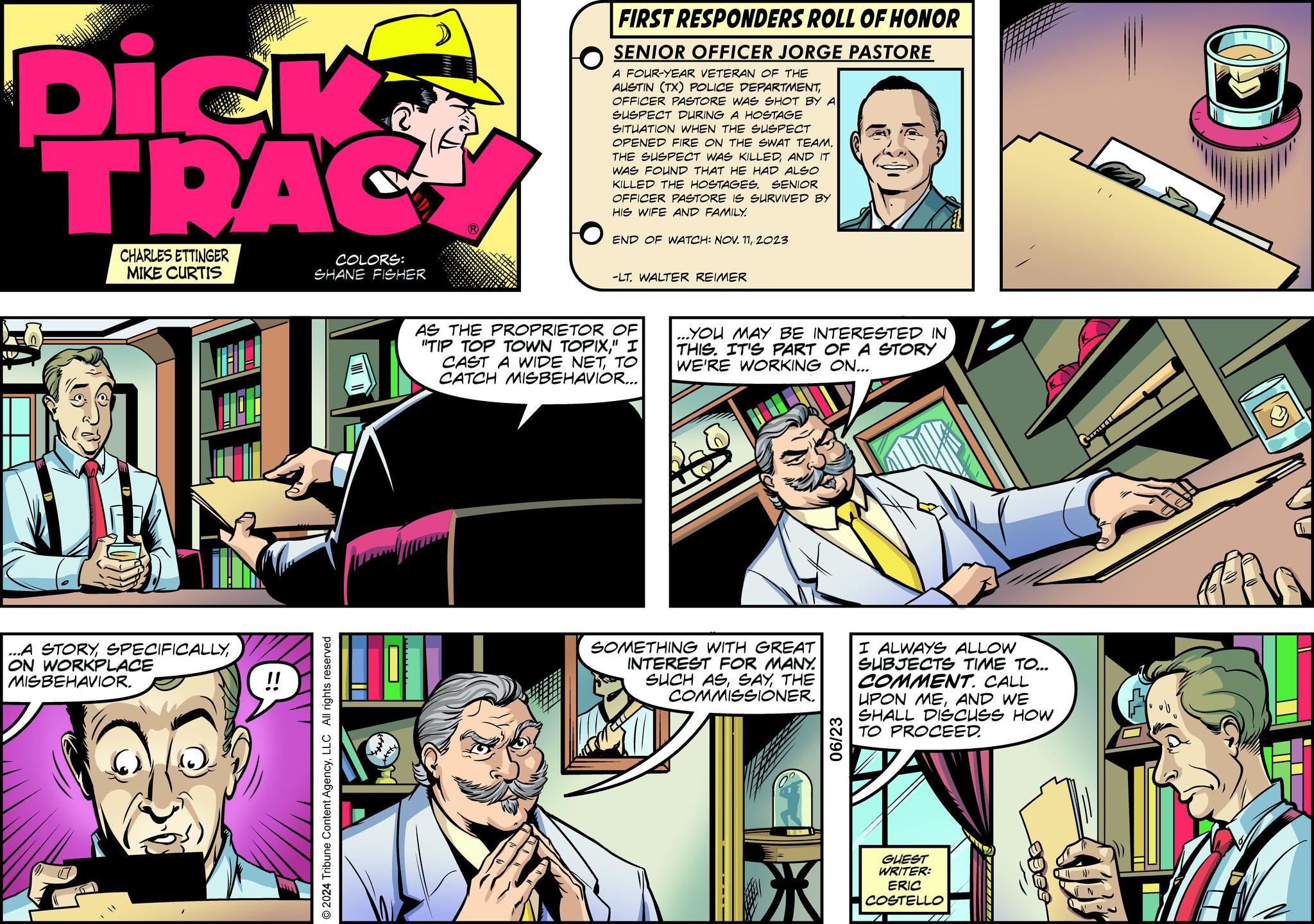 Sharing OCR: Dick TRAC CHARLES ETTINGER MIKE CURTIS COLORS: SHANE FISHER ...A STORYON WORKPLACE MISBEHAVIOR. © 2024 Tribune Content AgencyLLC All rights reserved FIRST RESPONDERS ROLL OF HONOR SENIOR OFFICER JORGE PASTORE A FOUR-YEAR VETERAN OF THE AUSTIN (TX) POLICE DEPARTMENTOFFICER PASTORE WAS SHOT BY A SUSPECT DURING A HOSTAGE SITUATION WHEN THE SUSPECT OPENED FIRE ON THE SWAT TEAM. THE SUSPECT WAS KILLEDAND IT WAS FOUND THAT HE HAD ALSO KILLED THE HOSTAGES. SENIOR OFFICER PASTORE IS SURVIVED BY HIS WIFE AND FAMILY. END OF WATCH: NOV. 112023 -LT. WALTER REIMER AS THE PROPRIETOR OF "TIP TOP TOWN TOPIX" I CAST A WIDE NETTO CATCH MISBEHAVIOR... ...YOU MAY BE INTERESTED IN THIS. IT'S PART OF A STORY WE'RE WORKING ON... SOMETHING WITH GREAT INTEREST FOR MANY. SUCH ASTHE COMMISSIONER. 06/23 I ALWAYS ALLOW SUBJECTS TIME TO... COMMENT. CALL UPON MEAND WE SHALL DISCUSS HOW TO PROCEED. GUEST WRITER: ERIC COSTELLO Dick TRAC CHARLES ETTINGER MIKE CURTIS COLORS : SHANE FISHER ... A STORYON WORKPLACE MISBEHAVIOR . © 2024 Tribune Content AgencyLLC All rights reserved FIRST RESPONDERS ROLL OF HONOR SENIOR OFFICER JORGE PASTORE A FOUR - YEAR VETERAN OF THE AUSTIN ( TX ) POLICE DEPARTMENTOFFICER PASTORE WAS SHOT BY A SUSPECT DURING A HOSTAGE SITUATION WHEN THE SUSPECT OPENED FIRE ON THE SWAT TEAM . THE SUSPECT WAS KILLEDAND IT WAS FOUND THAT HE HAD ALSO KILLED THE HOSTAGES . SENIOR OFFICER PASTORE IS SURVIVED BY HIS WIFE AND FAMILY . END OF WATCH : NOV . 112023 -LT . WALTER REIMER AS THE PROPRIETOR OF " TIP TOP TOWN TOPIX" I CAST A WIDE NETTO CATCH MISBEHAVIOR ... ... YOU MAY BE INTERESTED IN THIS . IT'S PART OF A STORY WE'RE WORKING ON ... SOMETHING WITH GREAT INTEREST FOR MANY . SUCH ASTHE COMMISSIONER . 06/23 I ALWAYS ALLOW SUBJECTS TIME TO ... COMMENT . CALL UPON MEAND WE SHALL DISCUSS HOW TO PROCEED . GUEST WRITER : ERIC COSTELLO