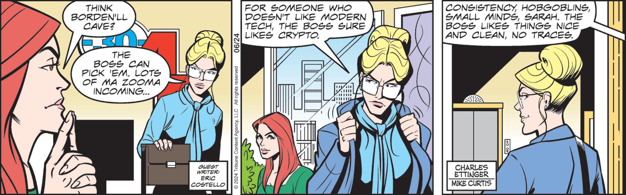 People OCR: THINK BORDEN'LL CAVE? THE BOSS CAN PICK 'EM. LOTS OF MA ZOOMA INCOMING... GUEST WRITER: ERIC COSTELLO FOR SOMEONE WHO DOESN'T LIKE MODERN TECHTHE BOSS SURE LIKES CRYPTO. CONSISTENCYSARAH. THE BOSS LIKES THINGS NICE. AND CLEANNO TRACES.. ©2024 Tribune Content AgencyLLC All rights reserved 20205 06/24 CHARLES ETTINGER MIKE CURTIS TO OP THINK BORDEN'LL CAVE ? THE BOSS CAN PICK ' EM . LOTS OF MA ZOOMA INCOMING ... GUEST WRITER : ERIC COSTELLO FOR SOMEONE WHO DOESN'T LIKE MODERN TECHTHE BOSS SURE LIKES CRYPTO . CONSISTENCYSMALL MINDSSARAH . THE BOSS LIKES THINGS NICE . AND CLEANNO TRACES .. © 2024 Tribune Content AgencyLLC All rights reserved 20205 06/24 CHARLES ETTINGER MIKE CURTIS TO OP