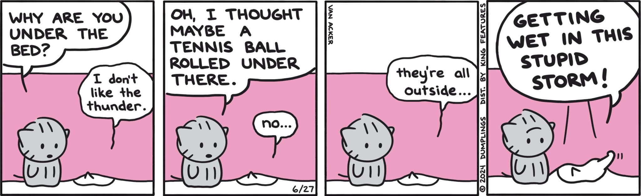 Happy OCR: WHY ARE YOU UNDER THE BED? I don't like the thunder. OHI THOUGHT MAYBE A TENNIS BALL ROLLED UNDER THERE. no... VAN ACKER 6/27 Ull they're all outside….. 2024 DUMPLINGS DIST. BY KING FEATURES GETTING WET IN THIS STUPID STORM! WHY ARE YOU UNDER THE BED ? I don't like the thunder . OHI THOUGHT MAYBE A TENNIS BALL ROLLED UNDER THERE . no ... VAN ACKER 6/27 Ull they're all outside … .. 2024 DUMPLINGS DIST . BY KING FEATURES GETTING WET IN THIS STUPID STORM !