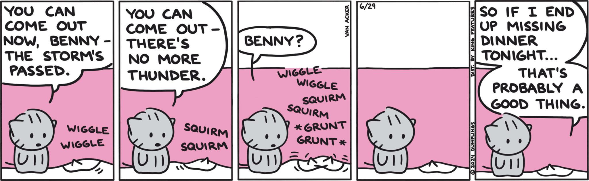 Line OCR: YOU CAN COME OUT THE STORM'S PASSED. YOU CAN COME OUT - NOWBENNY-THERE'S NO MORE THUNDER. WIGGLE WIGGLE SQUIRM SQUIRM UII BENNY? WIGGLE- WIGGLE SQUIRM SQUIRM *GRUNT GRUNT* VAN ACKER 6/29 UIT SO IF I END UP MISSING DINNER TONIGHT... THAT'S PROBABLY A GOOD THING. 2024 DUMPLINGS DIST. BY KING FEATURES YOU CAN COME OUT THE STORM'S PASSED . YOU CAN COME OUT - NOWBENNY - THERE'S NO MORE THUNDER . WIGGLE WIGGLE SQUIRM SQUIRM UII BENNY ? WIGGLE- WIGGLE SQUIRM SQUIRM * GRUNT GRUNT * VAN ACKER 6/29 UIT SO IF I END UP MISSING DINNER TONIGHT ... THAT'S PROBABLY A GOOD THING . 2024 DUMPLINGS DIST . BY KING FEATURES