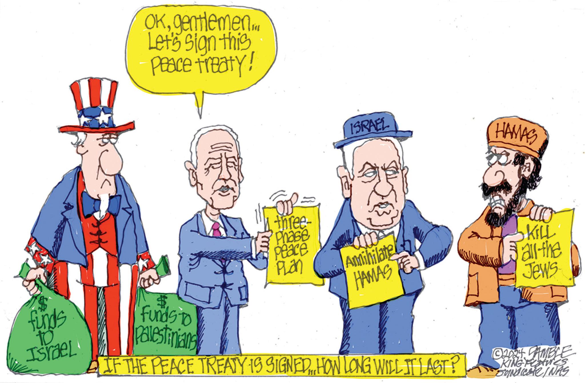 Illustration OCR: OKgentlemen.M Let's sign this Peace treaty! ISRAEL HAMAS funds to Israel three- Phase Peace PLan $ Funds To Palestinians Annihilate HAMASTE IF THE PEACE TREATY IS SIGNED.„„HOW LONG WILL IT LAST? • KILL all the Jews © 2024 SAMBLE SKING Features Syndicate/NAS OKgentlemen.M Let's sign this Peace treaty ! ISRAEL HAMAS funds to Israel three- Phase Peace PLan $ Funds To Palestinians Annihilate HAMASTE IF THE PEACE TREATY IS SIGNED .„ „ HOW LONG WILL IT LAST ? • KILL all the Jews © 2024 SAMBLE SKING Features Syndicate / NAS