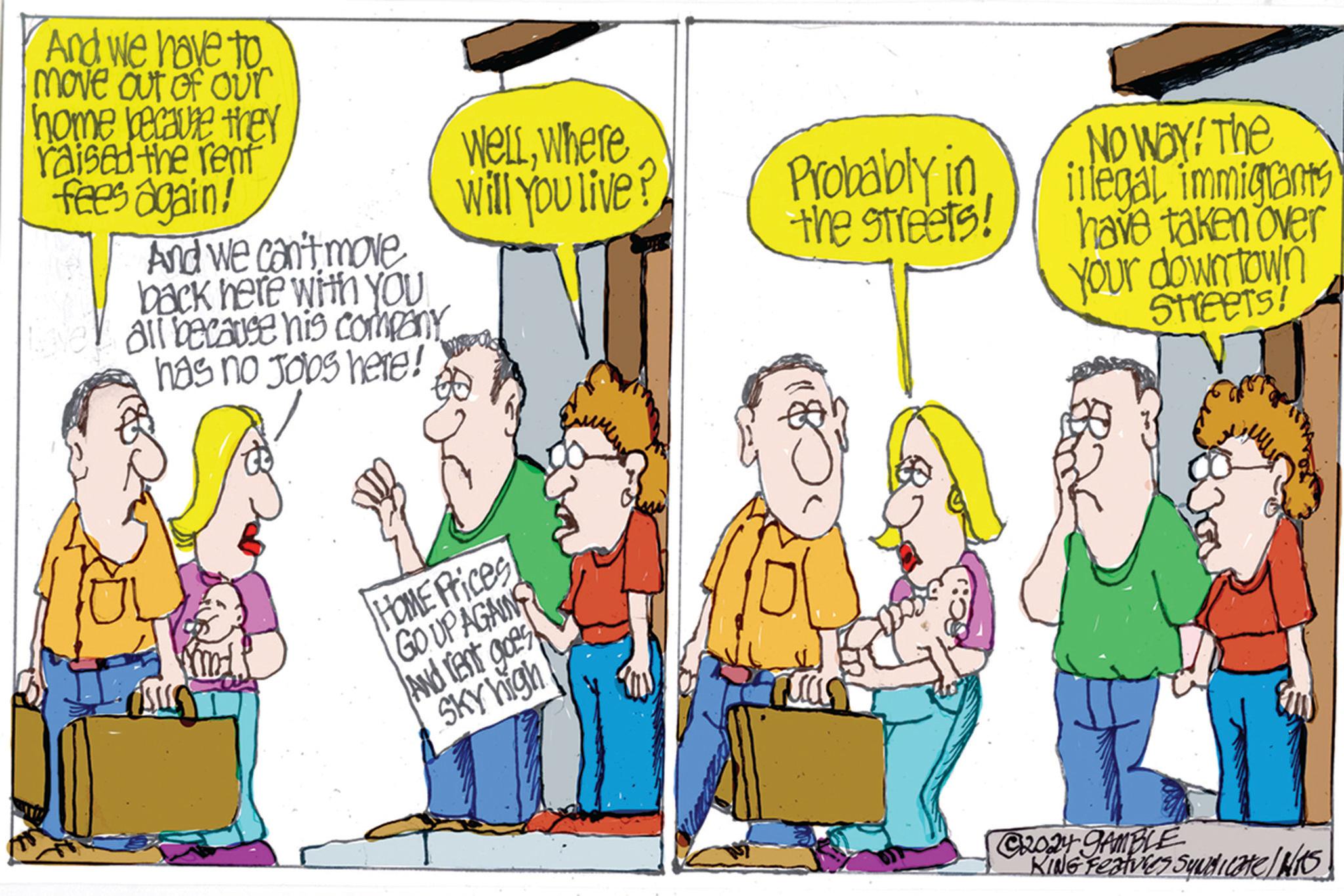 Parallel OCR: And we have to move out of our home because they raised the rent fees again! And we can't move back here with yoU all because his company has no Jobs here! Wellwhere Will You live? HOME Prices GO UP AGAING And rent goes SKY high Probably in the streets! NO WAY! The illegal immigrants have taken over your downtown SHEETS! C2024 GAMBLE KING Features Syndicate/H/KS And we have to move out of our home because they raised the rent fees again ! And we can't move back here with yoU all because his company has no Jobs here ! Wellwhere Will You live ? HOME Prices GO UP AGAING And rent goes SKY high Probably in the streets ! NO WAY ! The illegal immigrants have taken over your downtown SHEETS ! C2024 GAMBLE KING Features Syndicate / H / KS
