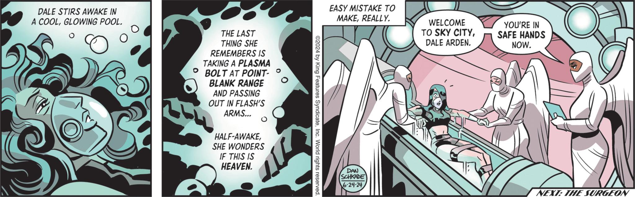 Comics OCR: DALE STIRS AWAKE IN A COOLGLOWING POOL. THE LAST THING SHE REMEMBERS IS TAKING A PLASMA BOLT AT POINT- BLANK RANGE AND PASSING OUT IN FLASH'S ARMS... HALF-AWAKESHE WONDERS IF THIS IS HEAVEN. EASY MISTAKE TO MAKEREALLY. WELCOME TO SKY CITYDALE ARDEN. YOU'RE IN SAFE HANDS NOW. ©2024 by King Features SyndicateInc. World rights reserved. DAN SCHKADE 16·24-24NEXT: THE SURGEON DALE STIRS AWAKE IN A COOLGLOWING POOL . THE LAST THING SHE REMEMBERS IS TAKING A PLASMA BOLT AT POINT- BLANK RANGE AND PASSING OUT IN FLASH'S ARMS ... HALF - AWAKESHE WONDERS IF THIS IS HEAVEN . EASY MISTAKE TO MAKEREALLY . WELCOME TO SKY CITYDALE ARDEN . YOU'RE IN SAFE HANDS NOW . © 2024 by King Features SyndicateInc. World rights reserved . DAN SCHKADE 16 · 24-24NEXT : THE SURGEON
