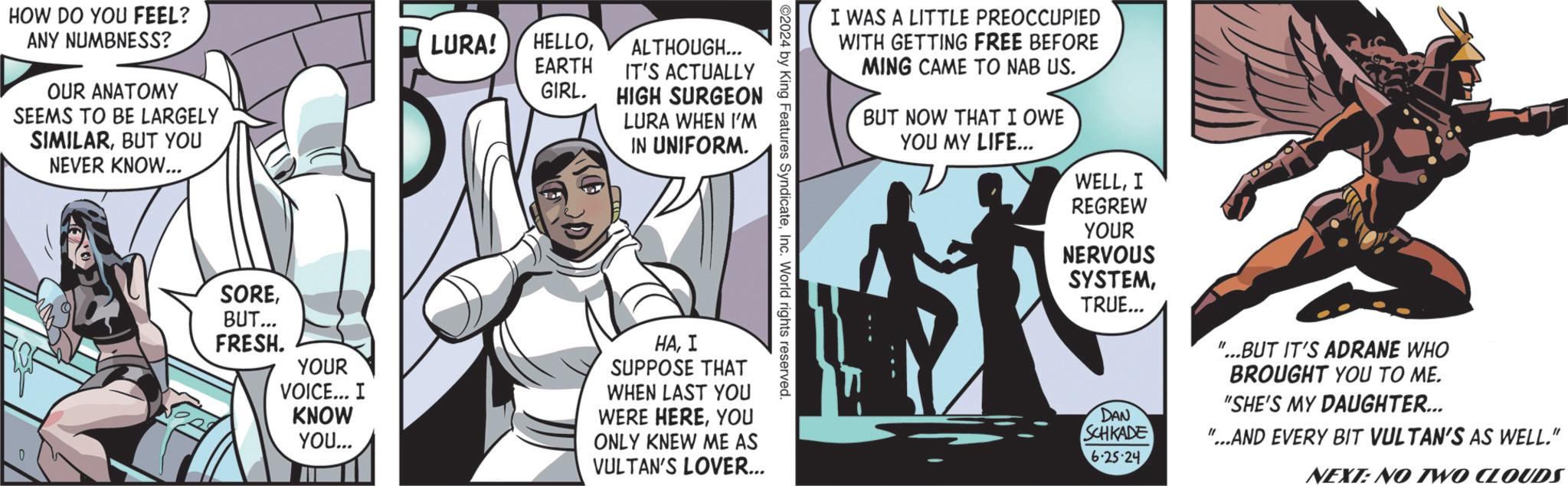 Fiction OCR: HOW DO YOU FEEL? ANY NUMBNESS? OUR ANATOMY SEEMS TO BE LARGELY SIMILARBUT YOU NEVER KNOW... LURA! HELLOEARTH ALTHOUGH... IT'S ACTUALLY GIRL. HIGH SURGEON LURA WHEN I'M IN UNIFORM. 0 I WAS A LITTLE PREOCCUPIED WITH GETTING FREE BEFORE MING CAME TO NAB US. BUT NOW THAT I OWE YOU MY LIFE... WELLI REGREW YOUR NERVOUS SYSTEMTRUE... "...BUT IT'S ADRANE WHO BROUGHT YOU TO ME. "SHE'S MY DAUGHTER... ©2024 by King Features SyndicateInc. World rights reserved. SOREBUT... FRESH. YOUR VOICE... I KNOW YOU... HAI SUPPOSE THAT WHEN LAST YOU WERE HEREYOU ONLY KNEW ME AS VULTAN'S LOVER... DAN SCHKADE 6-25-24. "...AND EVERY BIT VULTAN'S AS WELL." NEXT: NO TWO CLOUDS HOW DO YOU FEEL ? ANY NUMBNESS ? OUR ANATOMY SEEMS TO BE LARGELY SIMILARBUT YOU NEVER KNOW ... LURA ! HELLOEARTH ALTHOUGH ... IT'S ACTUALLY GIRL . HIGH SURGEON LURA WHEN I'M IN UNIFORM . 0 I WAS A LITTLE PREOCCUPIED WITH GETTING FREE BEFORE MING CAME TO NAB US . BUT NOW THAT I OWE YOU MY LIFE ... WELLI REGREW YOUR NERVOUS SYSTEMTRUE ... " ... BUT IT'S ADRANE WHO BROUGHT YOU TO ME . " SHE'S MY DAUGHTER ... © 2024 by King Features SyndicateInc. World rights reserved . SOREBUT ... FRESH . YOUR VOICE ... I KNOW YOU ... HAI SUPPOSE THAT WHEN LAST YOU WERE HEREYOU ONLY KNEW ME AS VULTAN'S LOVER ... DAN SCHKADE 6-25-24 . " ... AND EVERY BIT VULTAN'S AS WELL . " NEXT : NO TWO CLOUDS