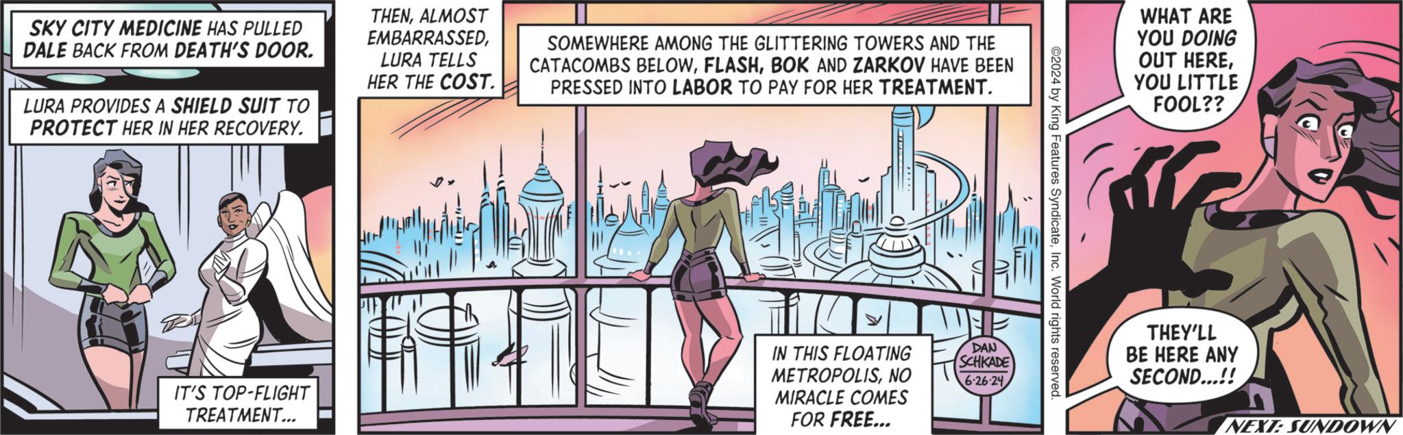Fiction OCR: SKY CITY MEDICINE HAS PULLED DALE BACK FROM DEATH'S DOOR. LURA PROVIDES A SHIELD SUIT TO PROTECT HER IN HER RECOVERY. THENALMOST EMBARRASSEDLURA TELLS HER THE COST. SOMEWHERE AMONG THE GLITTERING TOWERS AND THE CATACOMBS BELOWBOK AND ZARKOV HAVE BEEN PRESSED INTO LABOR TO PAY FOR HER TREATMENT. IT'S TOP-FLIGHT TREATMENT... IN THIS FLOATING METROPOLISNO MIRACLE COMES FOR FREE... DAN WHAT ARE YOU DOING OUT HERE? YOU LITTLE FOOL?? 2024 by King Features SyndicateInc. World rights reserved. SCHKADE 626-24 THEY'LL BE HERE ANY SECOND...!! NEXT: SUNDOWN SKY CITY MEDICINE HAS PULLED DALE BACK FROM DEATH'S DOOR . LURA PROVIDES A SHIELD SUIT TO PROTECT HER IN HER RECOVERY . THENALMOST EMBARRASSEDLURA TELLS HER THE COST . SOMEWHERE AMONG THE GLITTERING TOWERS AND THE CATACOMBS BELOWBOK AND ZARKOV HAVE BEEN PRESSED INTO LABOR TO PAY FOR HER TREATMENT . IT'S TOP - FLIGHT TREATMENT ... IN THIS FLOATING METROPOLISNO MIRACLE COMES FOR FREE ... DAN WHAT ARE YOU DOING OUT HERE? YOU LITTLE FOOL ?? 2024 by King Features SyndicateInc. World rights reserved . SCHKADE 626-24 THEY'LL BE HERE ANY SECOND ... !! NEXT : SUNDOWN