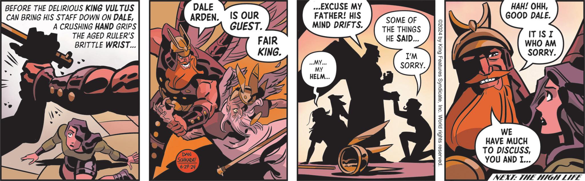 Tire OCR: BEFORE THE DELIRIOUS KING VULTUS CAN BRING HIS STAFF DOWN ON DALEA CRUSHING HAND GRIPS THE AGED RULER'S BRITTLE WRIST... DALE ARDEN. DAN SCHKADE 6.29.24 ...EXCUSE MY IS OUR GUEST. FATHER! HIS MIND DRIFTS. FAIR KING. ...MY... MY HELM... SOME OF THE THINGS HE SAID... I'M SORRY. ©2024 by King Features SyndicateInc. World rights reserved. HAH! OHHGOOD DALE. IT IS I WHO AM SORRY. WE HAVE MUCH TO DISCUSS YOU AND I... NEXT: THE HIGH LIFE BEFORE THE DELIRIOUS KING VULTUS CAN BRING HIS STAFF DOWN ON DALEA CRUSHING HAND GRIPS THE AGED RULER'S BRITTLE WRIST ... DALE ARDEN . DAN SCHKADE 6.29.24 ... EXCUSE MY IS OUR GUEST . FATHER ! HIS MIND DRIFTS . FAIR KING . ... MY ... MY HELM ... SOME OF THE THINGS HE SAID ... I'M SORRY . © 2024 by King Features SyndicateInc. World rights reserved . HAH ! OHHGOOD DALE . IT IS I WHO AM SORRY . WE HAVE MUCH TO DISCUSS YOU AND I ... NEXT : THE HIGH LIFE