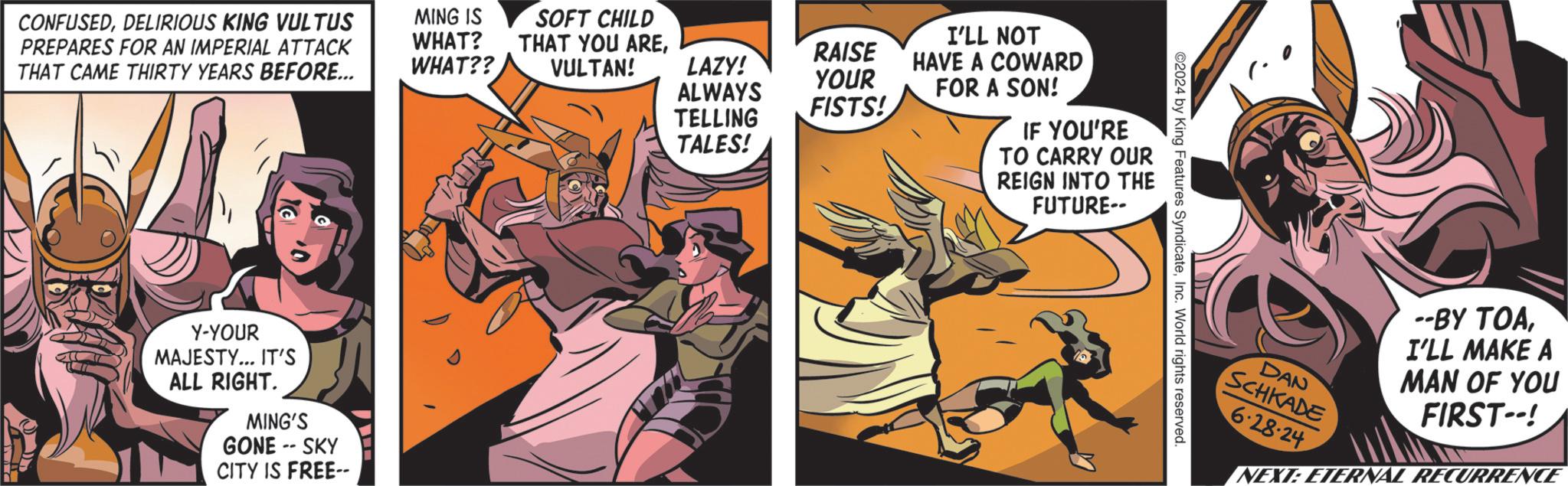 Fiction OCR: CONFUSEDDELIRIOUS KING VULTUS PREPARES FOR AN IMPERIAL ATTACK THAT CAME THIRTY YEARS BEFORE... MING IS WHAT? WHAT?? Y-YOUR MAJESTY... IT'S ALL RIGHT. MING'S GONE -- SKY CITY IS FREE-- SOFT CHILD I'LL NOT THAT YOU AREVULTAN! LAZY! RAISE HAVE A COWARD YOUR ALWAYS FISTS! TELLING TALES! FOR A SON! IF YOU'RE TO CARRY OUR REIGN INTO THE FUTURE-- 2024 by King Features SyndicateInc. World rights reserved. DAN SCHKADE 6-28-24 --BY TOAI'LL MAKE A MAN OF YOU FIRST--! NEXT: ETERNAL RECURRENCE CONFUSEDDELIRIOUS KING VULTUS PREPARES FOR AN IMPERIAL ATTACK THAT CAME THIRTY YEARS BEFORE ... MING IS WHAT ? WHAT ?? Y - YOUR MAJESTY ... IT'S ALL RIGHT . MING'S GONE -- SKY CITY IS FREE-- SOFT CHILD I'LL NOT THAT YOU AREVULTAN ! LAZY ! RAISE HAVE A COWARD YOUR ALWAYS FISTS ! TELLING TALES ! FOR A SON ! IF YOU'RE TO CARRY OUR REIGN INTO THE FUTURE-- 2024 by King Features SyndicateInc. World rights reserved . DAN SCHKADE 6-28-24 --BY TOAI'LL MAKE A MAN OF YOU FIRST-- ! NEXT : ETERNAL RECURRENCE