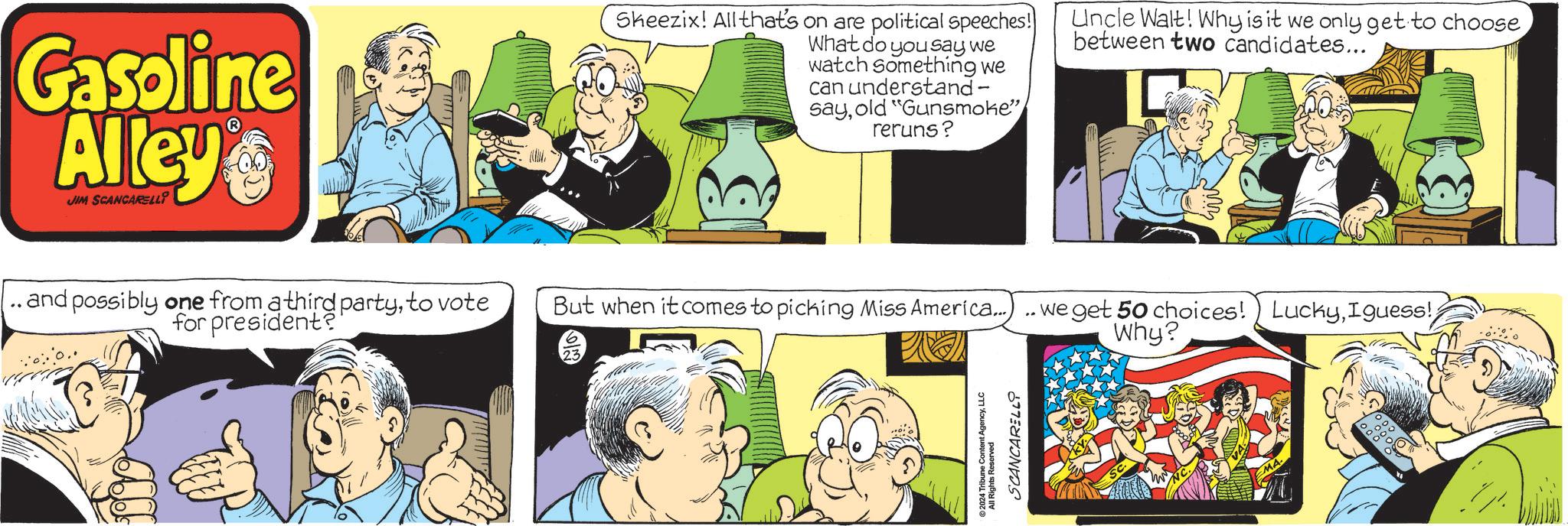 Publication OCR: Gasoline Alley JIM SCANCARELLI Sheezix! All that's on are political speeches! What do you say we watch something we can understand- sayold "Gunsmoke" reruns? Uncle Walt! Why is it we only get to choosebetween two candidates... . and possibly one from a third partyto vote for president? But when it comes to picking Miss America...) . 2024 Tribune Content AgencyLLC SCANCARELLY we get 50 choices!) LuckyIguess! Why? Gasoline Alley JIM SCANCARELLI Sheezix ! All that's on are political speeches ! What do you say we watch something we can understand- sayold " Gunsmoke " reruns ? Uncle Walt ! Why is it we only get to choosebetween two candidates ... . and possibly one from a third partyto vote for president ? But when it comes to picking Miss America ... ) . 2024 Tribune Content AgencyLLC SCANCARELLY we get 50 choices ! ) LuckyIguess ! Why ?