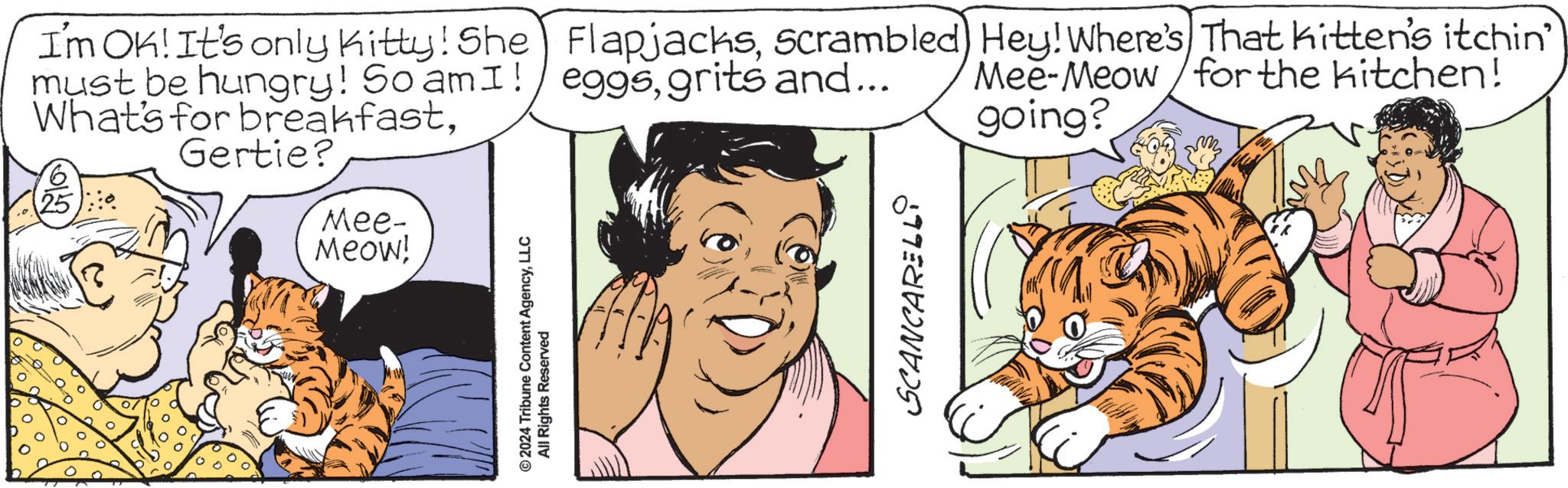 Interaction OCR: I'm OK! It's only Kitty! She FlapjacksScrambled) Hey! Where's That kitten's itchin' must be hungry! So amI! eggsgrits and... What's for breakfastGlo 25 Gertie? Mee- Meow! © 2024 Tribune Content AgencyLLC All Rights Reserved SCANCARELLI Mee-Meow for the kitchen! going? I'm OK ! It's only Kitty ! She FlapjacksScrambled ) Hey ! Where's That kitten's itchin ' must be hungry ! So amI ! eggsgrits and ... What's for breakfastGlo 25 Gertie ? Mee- Meow ! © 2024 Tribune Content AgencyLLC All Rights Reserved SCANCARELLI Mee - Meow for the kitchen ! going ?