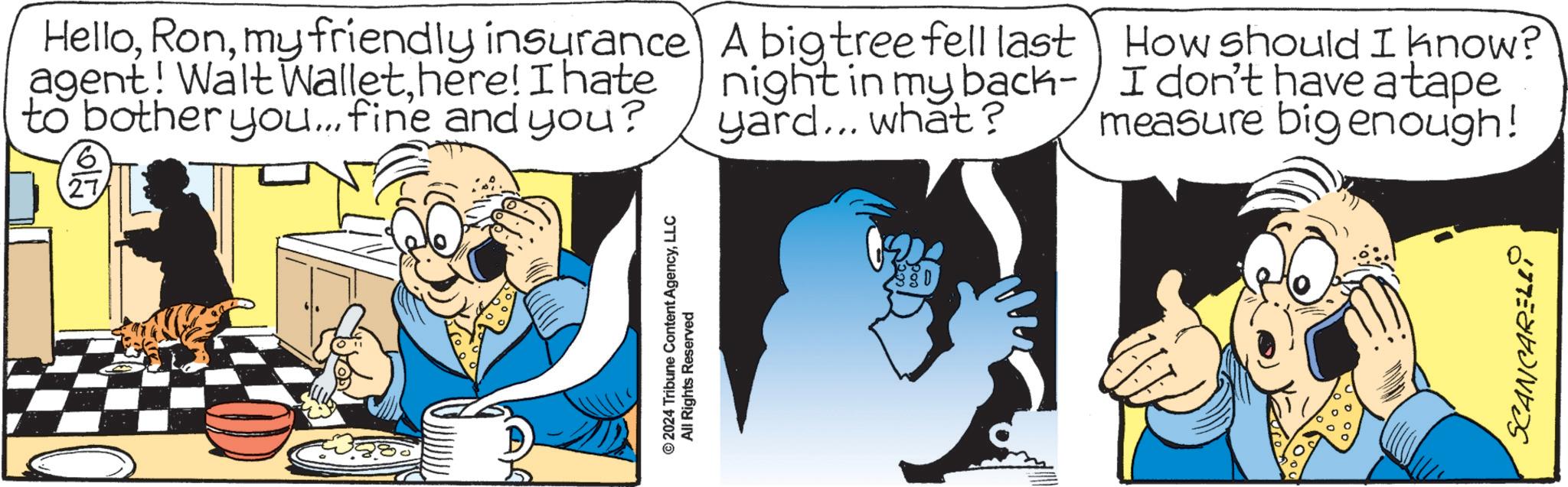 Fiction OCR: Hellomy friendly insurance agent! Walt Wallethere! I hate to bother you... fine and you? 6 27 A big tree fell last night in my back- yard... what? How should I know? I don't have a tape measure big enough! © 2024 Tribune Content AgencyLLC All Rights Reserved SCANCARELL Hellomy friendly insurance agent ! Walt Wallethere ! I hate to bother you ... fine and you ? 6 27 A big tree fell last night in my back- yard ... what ? How should I know ? I don't have a tape measure big enough ! © 2024 Tribune Content AgencyLLC All Rights Reserved SCANCARELL