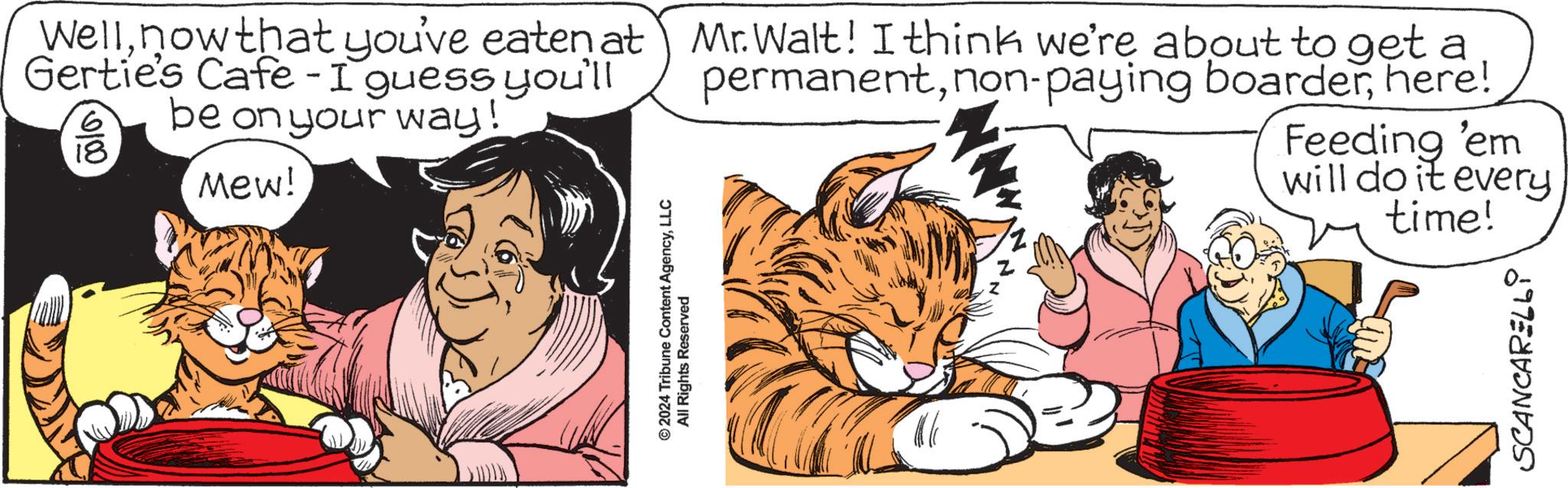 Font OCR: Wellnow that you've eaten at Mr. Walt! I think we're about to get a Gertie's Cafe - I guess you'll 0100 18 be on your way! Mew! permanenthere! Feeding 'em will do it every © 2024 Tribune Content AgencyLLC All Rights Reserved Z time! SCANCARELLi Wellnow that you've eaten at Mr. Walt ! I think we're about to get a Gertie's Cafe - I guess you'll 0100 18 be on your way ! Mew ! permanentnon - paying boarderhere ! Feeding ' em will do it every © 2024 Tribune Content AgencyLLC All Rights Reserved Z time ! SCANCARELLi