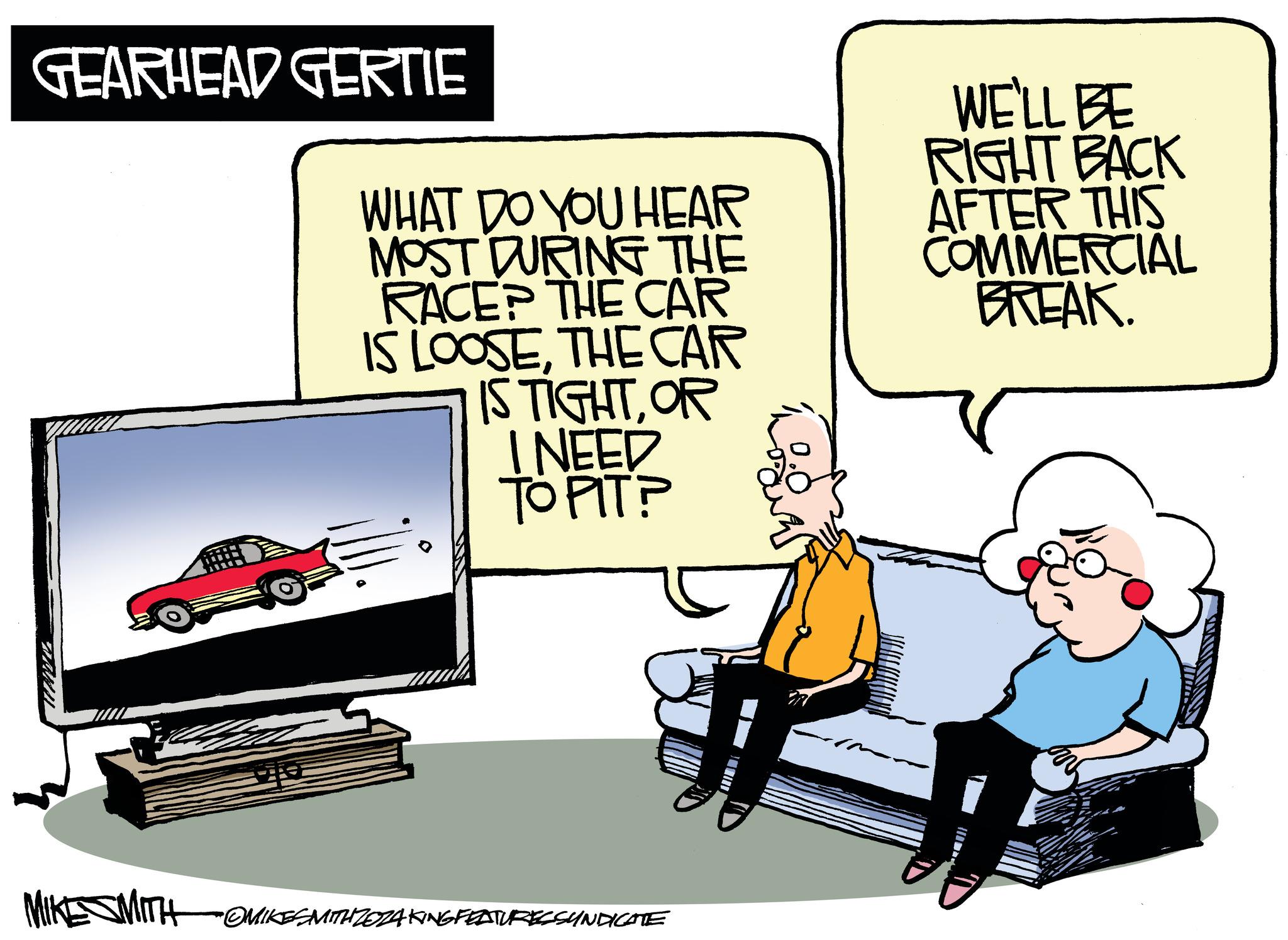 Rectangle OCR: GEARHEAD GERTIE WHAT DO YOU HEAR MOST DURING THE RACEP THE CAR IS LOOSETHE CAR IS TIGHTOR I NEED TO PIT? WE'LL BE RIGHT BACK AFTER THIS COMMERCIAL BREAK. MIKE SMITH OMIKESMITH ZOZAKING FEATURESSUNDICATE GEARHEAD GERTIE WHAT DO YOU HEAR MOST DURING THE RACEP THE CAR IS LOOSETHE CAR IS TIGHTOR I NEED TO PIT ? WE'LL BE RIGHT BACK AFTER THIS COMMERCIAL BREAK . MIKE SMITH OMIKESMITH ZOZAKING FEATURESSUNDICATE