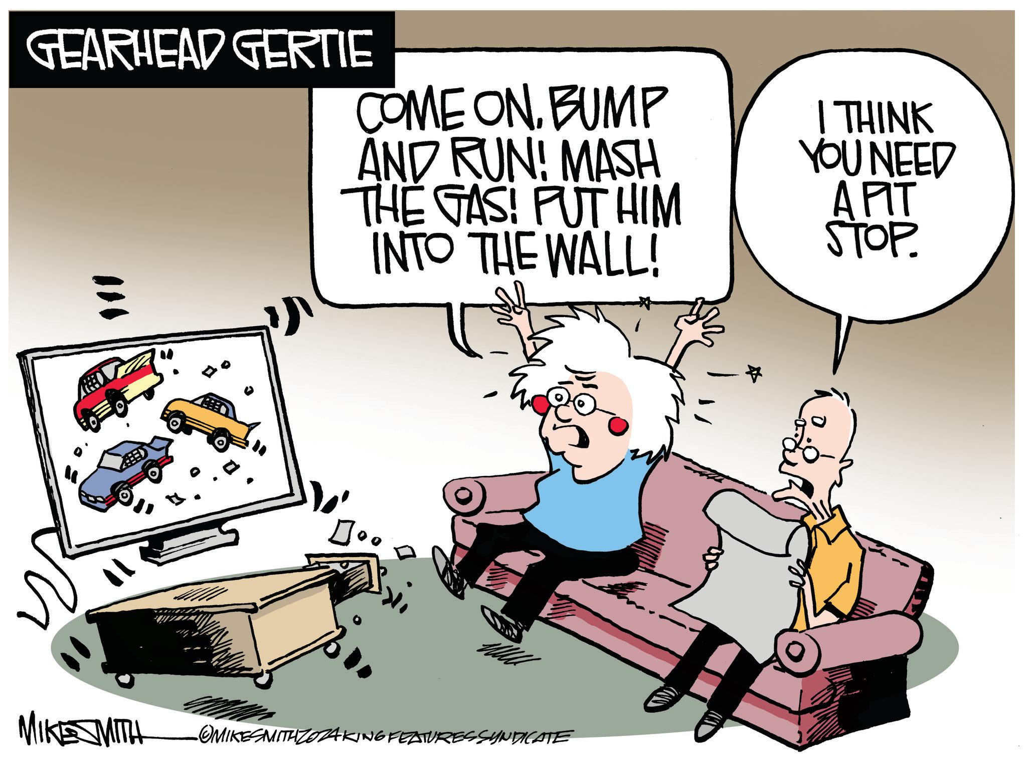 Comfort OCR: GEARHEAD GERTIE COME ONBUMP AND RUN! MASH THE GAS! PUT HIM INTO THE WALL! ??? MIKE SMITH OMIKESMITHZO FATURESSYNDICATE # I THINK YOU NEED APIT STOP. GEARHEAD GERTIE COME ONBUMP AND RUN ! MASH THE GAS ! PUT HIM INTO THE WALL ! ??? MIKE SMITH OMIKESMITHZO FATURESSYNDICATE # I THINK YOU NEED APIT STOP .