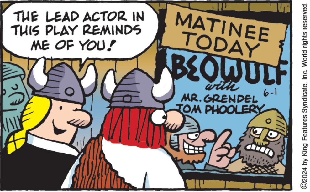 Fictional character OCR: A THE LEAD ACTOR IN THIS PLAY REMINDS ME OF YOU! MATINEE TODAY BEOWULF with MR. GRENDEL JOM PHOOLERY 6-1 ©2024 by King Features SyndicateInc. World rights reserved. A THE LEAD ACTOR IN THIS PLAY REMINDS ME OF YOU ! MATINEE TODAY BEOWULF with MR . GRENDEL JOM PHOOLERY 6-1 © 2024 by King Features SyndicateInc. World rights reserved .