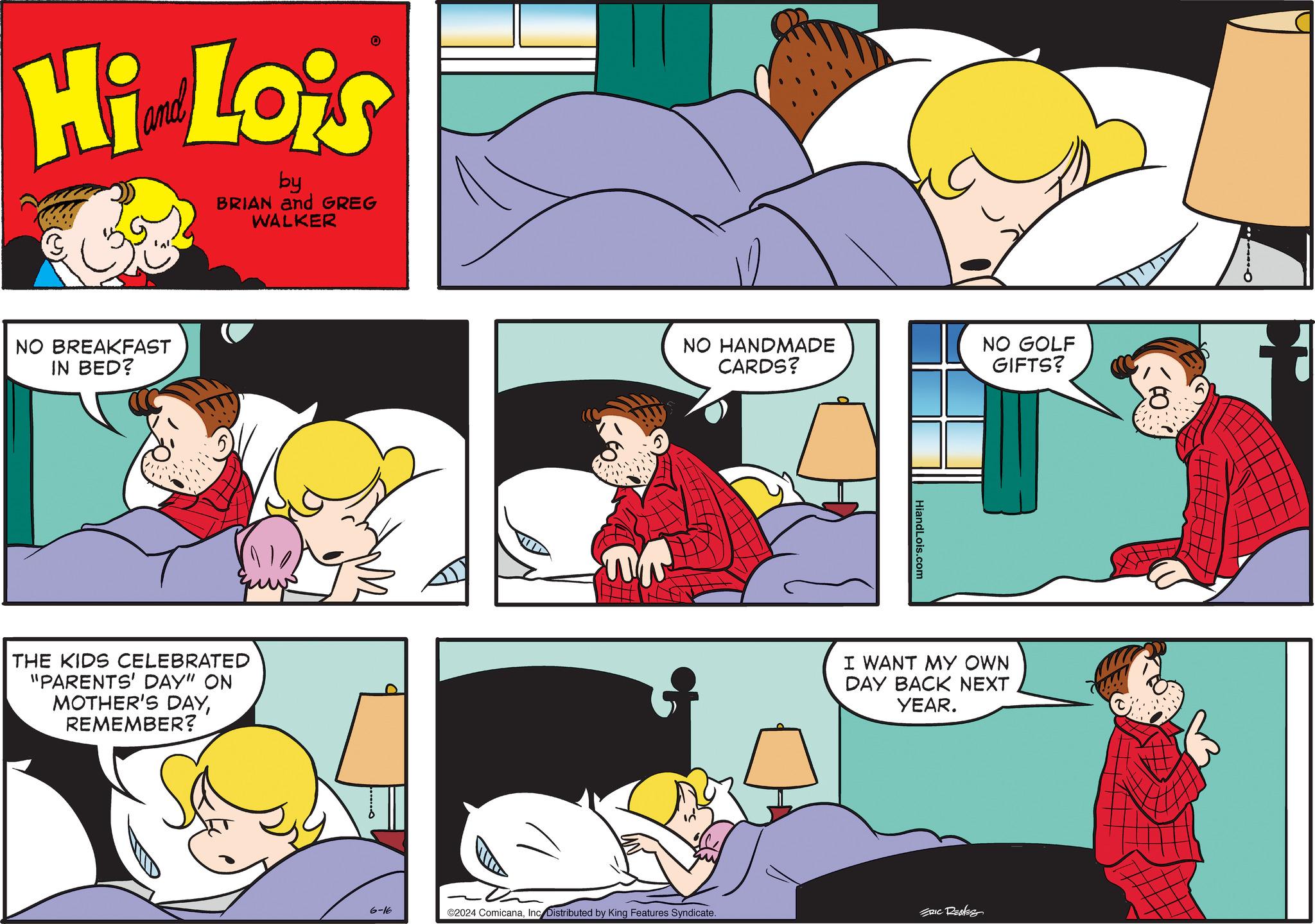 Yellow OCR: Hi Lois by BRIAN and GREG WALKER NO BREAKFAST IN BED? THE KIDS CELEBRATED "PARENTS' DAY" ON MOTHER'S DAYREMEMBER? NO HANDMADE CARDS? NO GOLF GIFTS? HiandLois.com I WANT MY OWN DAY BACK NEXT YEAR. 6-16 ©2024 ComicanaInc Distributed by King Features Syndicate. ERIC RENES Hi Lois by BRIAN and GREG WALKER NO BREAKFAST IN BED ? THE KIDS CELEBRATED " PARENTS ' DAY " ON MOTHER'S DAYREMEMBER ? NO HANDMADE CARDS ? NO GOLF GIFTS ? HiandLois.com I WANT MY OWN DAY BACK NEXT YEAR . 6-16 © 2024 ComicanaInc Distributed by King Features Syndicate . ERIC RENES