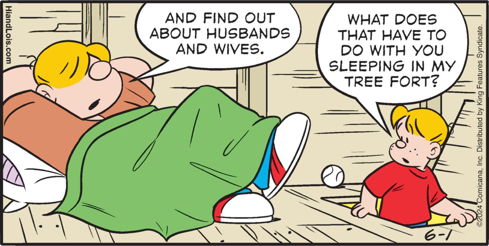 Event OCR: HiandLois.com AND FIND OUT ABOUT HUSBANDS AND WIVES. WHAT DOES THAT HAVE TO DO WITH YOU SLEEPING IN MY TREE FORT? 6-7 ©2024 ComicanaInc. Distributed by King Features Syndicate. HiandLois.com AND FIND OUT ABOUT HUSBANDS AND WIVES . WHAT DOES THAT HAVE TO DO WITH YOU SLEEPING IN MY TREE FORT ? 6-7 © 2024 ComicanaInc. Distributed by King Features Syndicate .