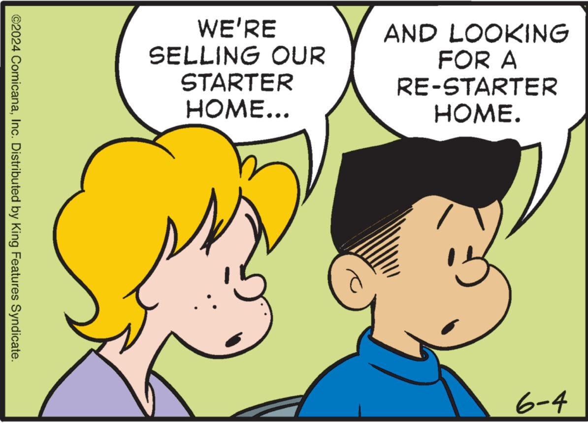 Product OCR: WE'RE SELLING OUR STARTER HOME... AND LOOKING FOR A RE-STARTER HOME. ©2024 ComicanaInc. Distributed by King Features Syndicate. 6-4 WE'RE SELLING OUR STARTER HOME ... AND LOOKING FOR A RE - STARTER HOME . © 2024 ComicanaInc. Distributed by King Features Syndicate . 6-4