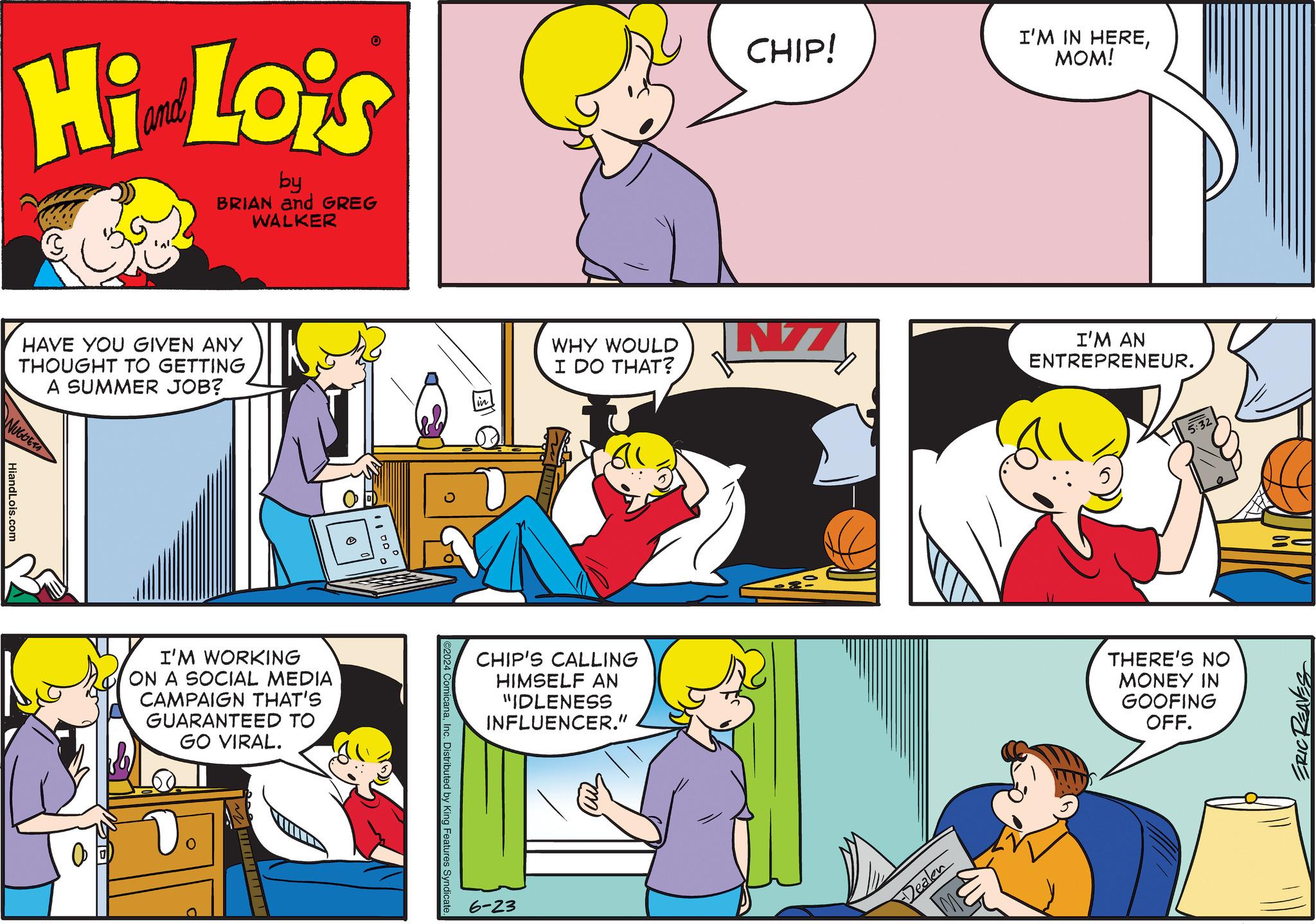 Social group OCR: Hi Lois by BRIAN and GREG WALKER HAVE YOU GIVEN ANY THOUGHT TO GETTING A SUMMER JOB? NUGGETS HiandLois.com I'M WORKING ON A SOCIAL MEDIA CAMPAIGN THAT'S GUARANTEED TO GO VIRAL. D CHIP! I'M IN HEREMOM! WHY WOULD I DO THAT? I'M AN ENTREPRENEUR. 611 CHIP'S CALLING HIMSELF AN "IDLENESS INFLUENCER." ©2024 ComicanaInc. Distributed by King Features Syndicate. 6-23 m Dealen 5:32 THERE'S NO MONEY IN GOOFING OFF. ERIC REAVES Hi Lois by BRIAN and GREG WALKER HAVE YOU GIVEN ANY THOUGHT TO GETTING A SUMMER JOB ? NUGGETS HiandLois.com I'M WORKING ON A SOCIAL MEDIA CAMPAIGN THAT'S GUARANTEED TO GO VIRAL . D CHIP ! I'M IN HEREMOM ! WHY WOULD I DO THAT ? I'M AN ENTREPRENEUR . 611 CHIP'S CALLING HIMSELF AN " IDLENESS INFLUENCER . " © 2024 ComicanaInc. Distributed by King Features Syndicate . 6-23 m Dealen 5:32 THERE'S NO MONEY IN GOOFING OFF . ERIC REAVES