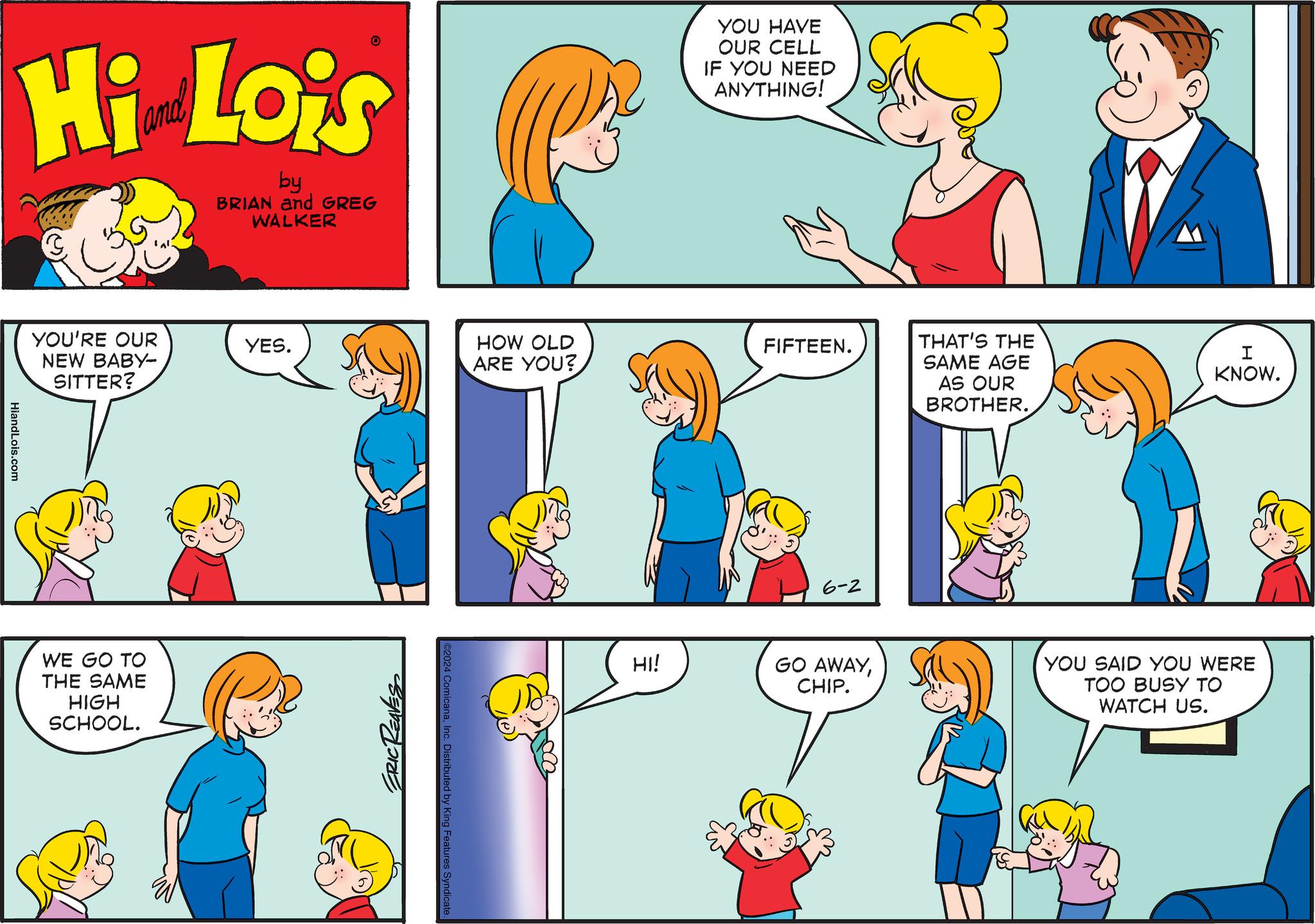 Organism OCR: Hi Lois by BRIAN and GREG WALKER HiandLois.com YOU'RE OUR NEW BABY- SITTER? WE GO TO THE SAME HIGH SCHOOL. YOU HAVE OUR CELL IF YOU NEED ANYTHING! YES. HOW OLD ARE YOU? FIFTEEN. THAT'S THE SAME AGE I KNOW. ERIC REAVES ©2024 ComicanaInc. Distributed by King Features Syndicate. 6-2 HI! GO AWAYCHIP. AS OUR BROTHER. YOU SAID YOU WERE TOO BUSY TO WATCH US. Hi Lois by BRIAN and GREG WALKER HiandLois.com YOU'RE OUR NEW BABY- SITTER ? WE GO TO THE SAME HIGH SCHOOL . YOU HAVE OUR CELL IF YOU NEED ANYTHING ! YES . HOW OLD ARE YOU ? FIFTEEN . THAT'S THE SAME AGE I KNOW . ERIC REAVES © 2024 ComicanaInc. Distributed by King Features Syndicate . 6-2 HI ! GO AWAYCHIP . AS OUR BROTHER . YOU SAID YOU WERE TOO BUSY TO WATCH US .