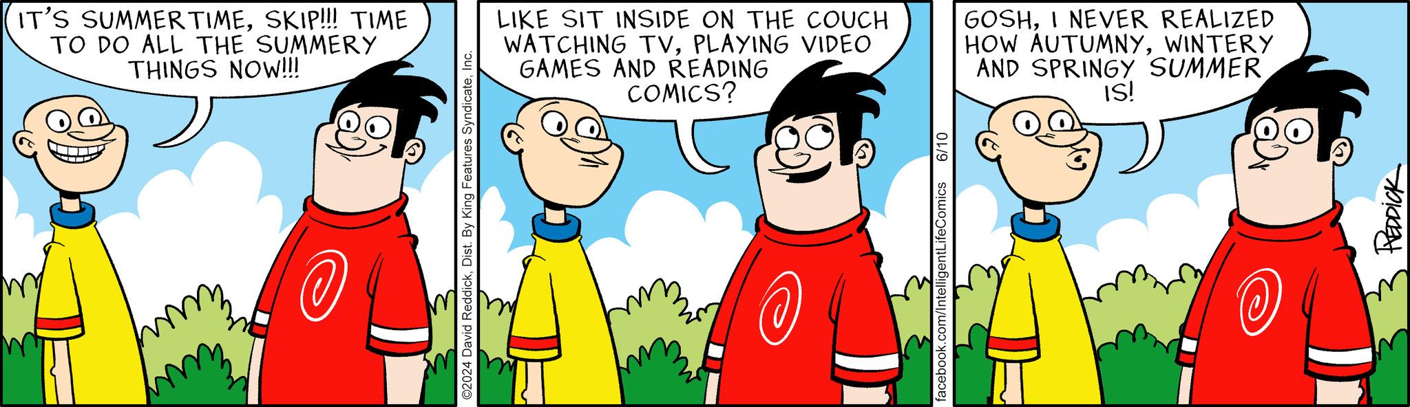 Art OCR: IT'S SUMMERTIMESKIP!!! TIME TO DO ALL THE SUMMERY THINGS NOW!!! ©2024 David ReddickInc. LIKE SIT INSIDE ON THE COUCH WATCHING TVPLAYING VIDEO GAMES AND READING COMICS? GOSHI NEVER REALIZED HOW AUTUMNYWINTERY AND SPRINGY SUMMER IS! facebook.com/IntelligentLifeComics 6/10 @ REDDICK IT'S SUMMERTIMESKIP !!! TIME TO DO ALL THE SUMMERY THINGS NOW !!! © 2024 David ReddickDist . By King Features SyndicateInc. LIKE SIT INSIDE ON THE COUCH WATCHING TVPLAYING VIDEO GAMES AND READING COMICS ? GOSHI NEVER REALIZED HOW AUTUMNYWINTERY AND SPRINGY SUMMER IS ! facebook.com/IntelligentLifeComics 6/10 @ REDDICK