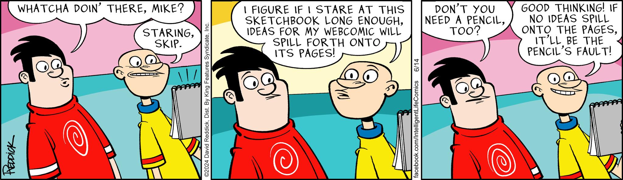 Human OCR: REDDICK WHATCHA DOIN' THEREMIKE? STARINGSKIP. O2024 David ReddickInc. I FIGURE IF I STARE AT THIS SKETCHBOOK LONG ENOUGHIDEAS FOR MY WEBCOMIC WILL SPILL FORTH ONTO ITS PAGES! DON'T YOU NEED A PENCILTOO? GOOD THINKING! IF NO IDEAS SPILL ONTO THE PAGESIT'LL BE THE PENCIL'S FAULT! facebook.com/IntelligentLifeComics 6/14 REDDICK WHATCHA DOIN ' THEREMIKE ? STARINGSKIP . O2024 David ReddickDist . By King Features SyndicateInc. I FIGURE IF I STARE AT THIS SKETCHBOOK LONG ENOUGHIDEAS FOR MY WEBCOMIC WILL SPILL FORTH ONTO ITS PAGES ! DON'T YOU NEED A PENCILTOO ? GOOD THINKING ! IF NO IDEAS SPILL ONTO THE PAGESIT'LL BE THE PENCIL'S FAULT ! facebook.com/IntelligentLifeComics 6/14