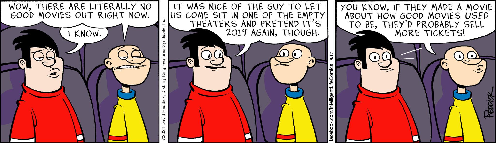 Organism OCR: WOWTHERE ARE LITERALLY NO GOOD MOVIES OUT RIGHT NOW. I KNOW. ©2024 David ReddickInc. IT WAS NICE OF THE GUY TO LET US COME SIT IN ONE OF THE EMPTY THEATERS AND PRETEND IT'S 2019 AGAINTHOUGH. YOU KNOWIF THEY MADE A MOVIE ABOUT HOW GOOD MOVIES USED TO BETHEY'D PROBABLY SELL MORE TICKETS! facebook.com/IntelligentLifeComics 6/17 REDDICK WOWTHERE ARE LITERALLY NO GOOD MOVIES OUT RIGHT NOW . I KNOW . © 2024 David ReddickDist . By King Features SyndicateInc. IT WAS NICE OF THE GUY TO LET US COME SIT IN ONE OF THE EMPTY THEATERS AND PRETEND IT'S 2019 AGAINTHOUGH . YOU KNOWIF THEY MADE A MOVIE ABOUT HOW GOOD MOVIES USED TO BETHEY'D PROBABLY SELL MORE TICKETS ! facebook.com/IntelligentLifeComics 6/17 REDDICK