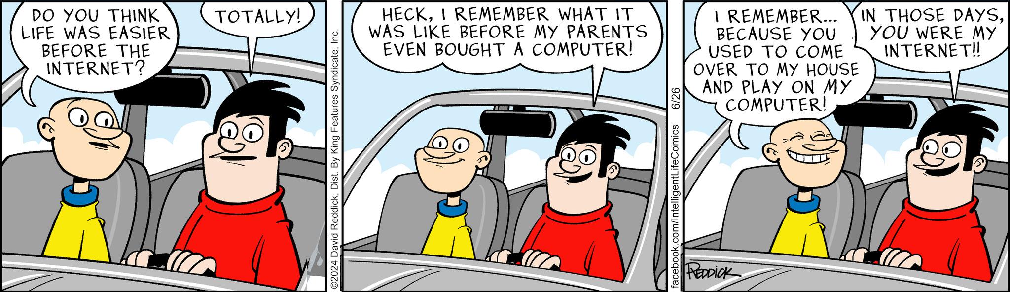 Parallel OCR: DO YOU THINK LIFE WAS EASIER BEFORE THE INTERNET? TOTALLY! O2024 David ReddickInc. HECKI REMEMBER WHAT IT WAS LIKE BEFORE MY PARENTS EVEN BOUGHT A COMPUTER! I REMEMBER... BECAUSE YOU USED TO COME OVER TO MY HOUSE AND PLAY ON MY COMPUTER! IN THOSE DAYSYOU WERE MY INTERNET!! facebook.com/IntelligentLifeComics 6/26 REDDICK DO YOU THINK LIFE WAS EASIER BEFORE THE INTERNET ? TOTALLY ! O2024 David ReddickDist . By King Features SyndicateInc. HECKI REMEMBER WHAT IT WAS LIKE BEFORE MY PARENTS EVEN BOUGHT A COMPUTER ! I REMEMBER ... BECAUSE YOU USED TO COME OVER TO MY HOUSE AND PLAY ON MY COMPUTER ! IN THOSE DAYSYOU WERE MY INTERNET !! facebook.com/IntelligentLifeComics 6/26 REDDICK