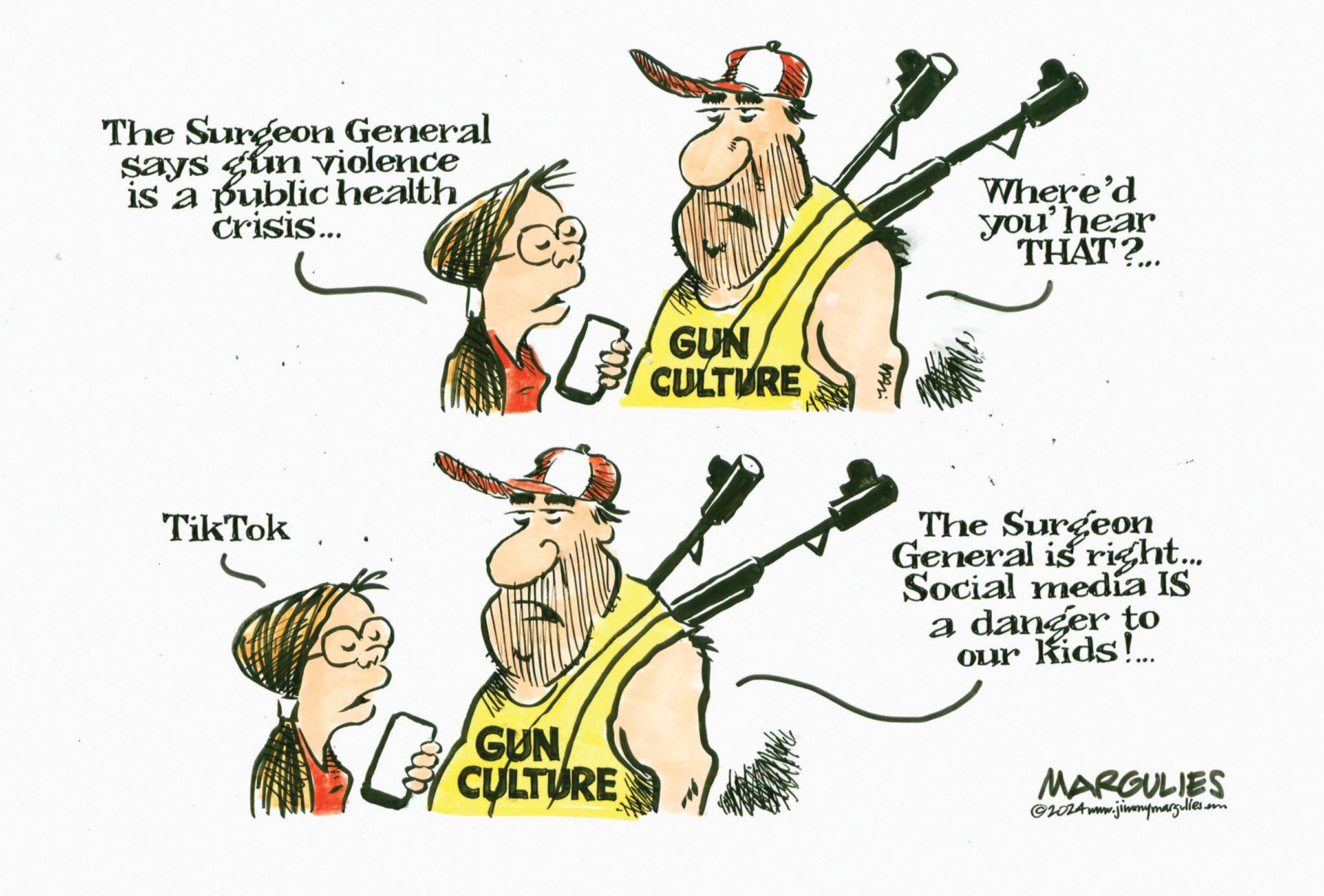 Fictional character OCR: The Surgeon General says gun violence is a public health crisis... TikTok GUN CULTURE GUN CULTURE M Where'd you' hear THAT?... The Surgeon General is right... Social media IS a danger to our kids! MARGULIES @2024www.jimmymargulies. The Surgeon General says gun violence is a public health crisis ... TikTok GUN CULTURE GUN CULTURE M Where'd you ' hear THAT ? ... The Surgeon General is right ... Social media IS a danger to our kids ! MARGULIES @ 2024www.jimmymargulies .