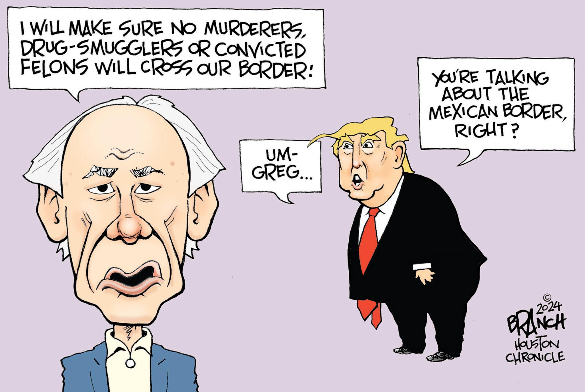 Organism OCR: WILL MAKE SURE NO MURDERERSDRUG-SMUGGLERS OR CONVICTED FELONS WILL CROSS OUR BORDER! UM- GREG... YOU'RE TALKING ABOUT THE MEXICAN BORDERRIGHT? 2024 BRANCH HOUSTON CHRONICLE WILL MAKE SURE NO MURDERERSDRUG - SMUGGLERS OR CONVICTED FELONS WILL CROSS OUR BORDER ! UM- GREG ... YOU'RE TALKING ABOUT THE MEXICAN BORDERRIGHT ? 2024 BRANCH HOUSTON CHRONICLE