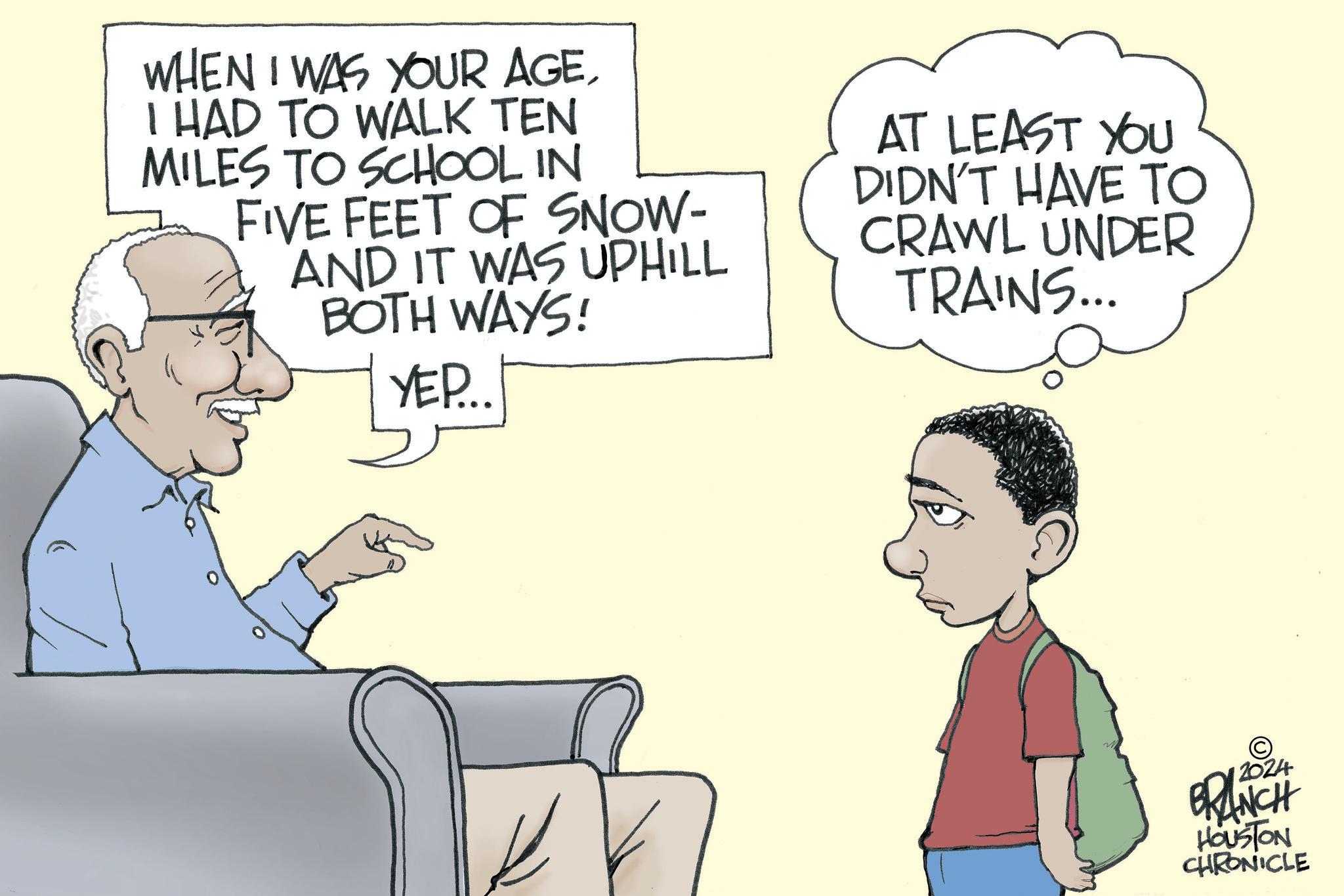 Happy OCR: WHEN I WAS YOUR AGEI HAD TO WALK TEN MILES TO SCHOOL IN FIVE FEET OF SNOW- AND IT WAS UPHILL BOTH WAYS! YEP... AT LEAST YOU DIDN'T HAVE TO CRAWL UNDER TRAINS... © 2024 BRANCH HOUSTON CHRONICLE WHEN I WAS YOUR AGEI HAD TO WALK TEN MILES TO SCHOOL IN FIVE FEET OF SNOW- AND IT WAS UPHILL BOTH WAYS ! YEP ... AT LEAST YOU DIDN'T HAVE TO CRAWL UNDER TRAINS ... © 2024 BRANCH HOUSTON CHRONICLE