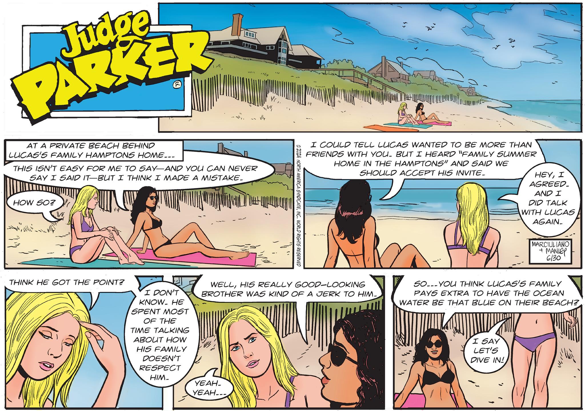 Sharing OCR: Judge PARKER th D AT A PRIVATE BEACH BEHIND LUCAS'S FAMILY HAMPTONS HOME... THIS ISN'T EASY FOR ME TO SAY—AND YOU CAN NEVER SAY I SAID IT—BUT I THINK I MADE A MISTAKE. HOW SO? THINK HE GOT THE POINT? I COULD TELL LUCAS WANTED TO BE MORE THAN FRIENDS WITH YOU. BUT I HEARD "FAMILY SUMMER HOME IN THE HAMPTONS" AND SAID WE SHOULD ACCEPT HIS INVITE_ HEYI AGREED. AND I DID TALK WITH LUCAS AGAIN_ © 2024 NORTH AMERICA SYNDICATEINC. WORLD RIGHTS RESERVED MARCIULIANO + MANLEY 6130 I DON'T KNOW. HE SPENT MOST OF THE TIME TALKING ABOUT HOW HIS FAMILY DOESN'T RESPECT HIM- WELLHIS REALLY GOOD-LOOKING BROTHER WAS KIND OF A JERK TO HIM- SO...YOU THINK LUCAS'S FAMILY PAYS EXTRA TO HAVE THE OCEAN WATER BE THAT BLUE ON THEIR BEACH? I SAY LET'S DIVE IN! ????- YEAH.... Judge PARKER th D AT A PRIVATE BEACH BEHIND LUCAS'S FAMILY HAMPTONS HOME ... THIS ISN'T EASY FOR ME TO SAY — AND YOU CAN NEVER SAY I SAID IT — BUT I THINK I MADE A MISTAKE . HOW SO ? THINK HE GOT THE POINT ? I COULD TELL LUCAS WANTED TO BE MORE THAN FRIENDS WITH YOU . BUT I HEARD " FAMILY SUMMER HOME IN THE HAMPTONS " AND SAID WE SHOULD ACCEPT HIS INVITE_ HEYI AGREED . AND I DID TALK WITH LUCAS AGAIN_ © 2024 NORTH AMERICA SYNDICATEINC . WORLD RIGHTS RESERVED MARCIULIANO + MANLEY 6130 I DON'T KNOW . HE SPENT MOST OF THE TIME TALKING ABOUT HOW HIS FAMILY DOESN'T RESPECT HIM- WELLHIS REALLY GOOD - LOOKING BROTHER WAS KIND OF A JERK TO HIM- SO ... YOU THINK LUCAS'S FAMILY PAYS EXTRA TO HAVE THE OCEAN WATER BE THAT BLUE ON THEIR BEACH ? I SAY LET'S DIVE IN ! ????- YEAH ....