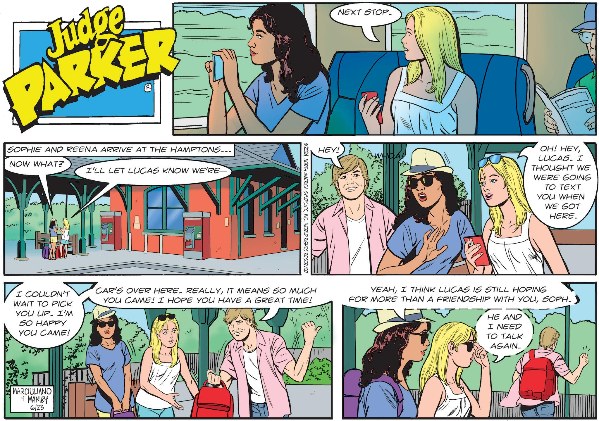 Art OCR: Judge PARKER >> SOPHIE AND REENA ARRIVE AT THE HAMPTONS... NOW WHAT? I'LL LET LUCAS KNOW WE'RE M NEXT STOP. HEY! OH! HEYLUCAS. I THOUGHT WE WERE GOING TO TEXT YOU WHEN WE GOT HERE © 2024 NORTH AMERICA SYNDICATEINC. WORLD RIGHTS RESERVED ? I I COULDN'T WAIT TO PICK YOU UP. I'M SO HAPPY YOU CAME! CAR'S OVER HERE. REALLYIT MEANS SO MUCH YOU CAME! I HOPE YOU HAVE A GREAT TIME! YEAHI THINK LUCAS IS STILL HOPING FOR MORE THAN A FRIENDSHIP WITH YOUSOPH-> HE AND I NEED TO TALK AGAIN_ MARCIULIANO + MANLEY 6123 Judge PARKER >> SOPHIE AND REENA ARRIVE AT THE HAMPTONS ... NOW WHAT ? I'LL LET LUCAS KNOW WE'RE M NEXT STOP . HEY ! OH ! HEYLUCAS . I THOUGHT WE WERE GOING TO TEXT YOU WHEN WE GOT HERE © 2024 NORTH AMERICA SYNDICATEINC . WORLD RIGHTS RESERVED ? I I COULDN'T WAIT TO PICK YOU UP . I'M SO HAPPY YOU CAME ! CAR'S OVER HERE . REALLYIT MEANS SO MUCH YOU CAME ! I HOPE YOU HAVE A GREAT TIME ! YEAHI THINK LUCAS IS STILL HOPING FOR MORE THAN A FRIENDSHIP WITH YOUSOPH- > HE AND I NEED TO TALK AGAIN_ MARCIULIANO + MANLEY 6123