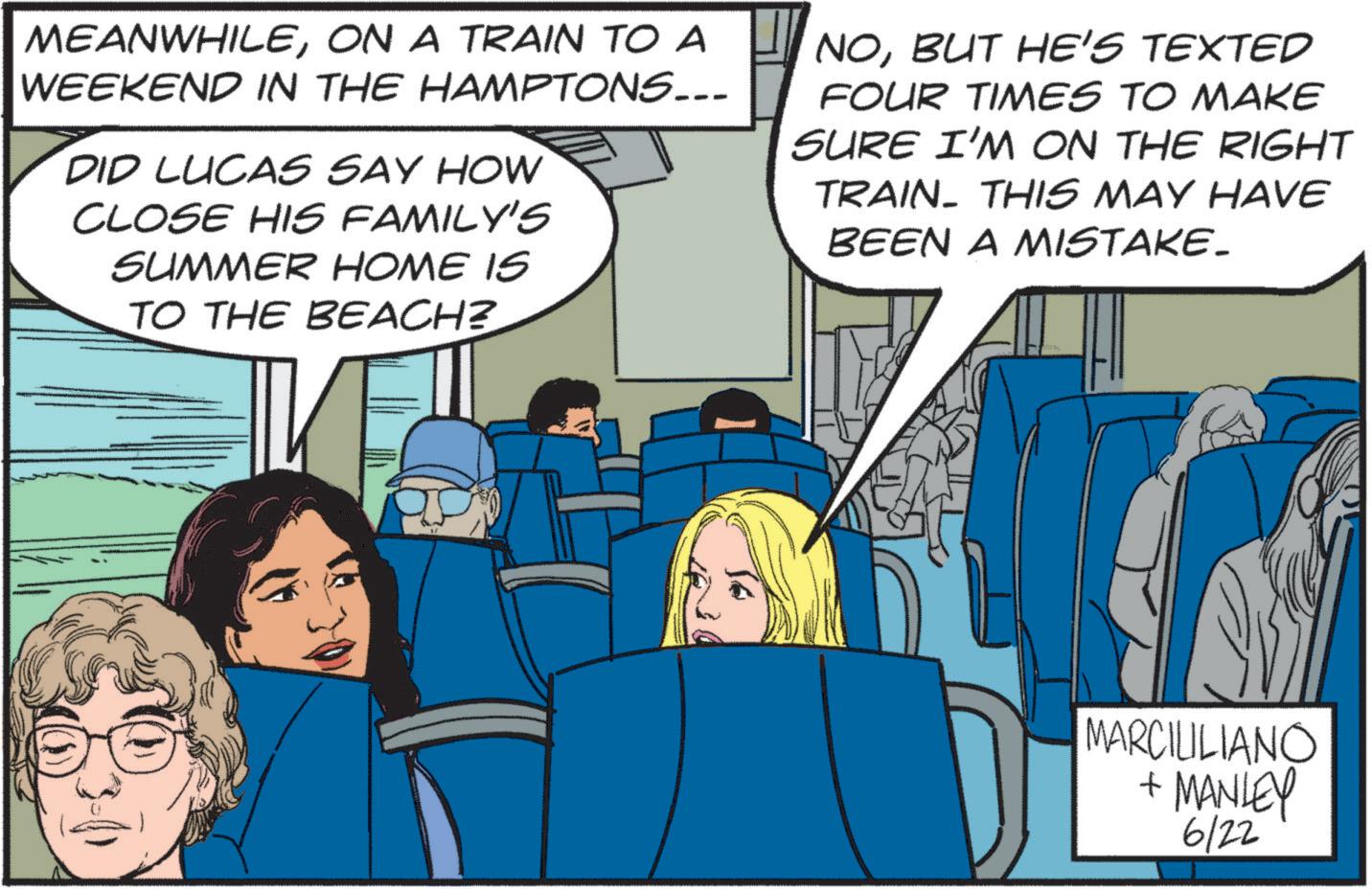 Event OCR: MEANWHILEON A TRAIN TO A WEEKEND IN THE HAMPTONS... DID LUCAS SAY HOW CLOSE HIS FAMILY'S SUMMER HOME IS TO THE BEACH? NOBUT HE'S TEXTED FOUR TIMES TO MAKE SURE I'M ON THE RIGHT TRAIN. THIS MAY HAVE BEEN A MISTAKE. MARCIULIANO + MANLEY 6/22 MEANWHILEON A TRAIN TO A WEEKEND IN THE HAMPTONS ... DID LUCAS SAY HOW CLOSE HIS FAMILY'S SUMMER HOME IS TO THE BEACH ? NOBUT HE'S TEXTED FOUR TIMES TO MAKE SURE I'M ON THE RIGHT TRAIN . THIS MAY HAVE BEEN A MISTAKE . MARCIULIANO + MANLEY 6/22