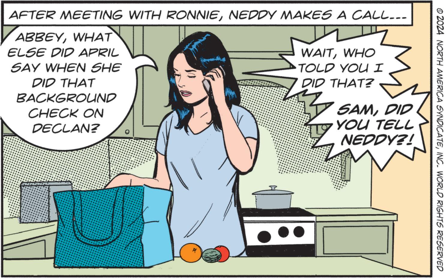 Illustration OCR: © 2024 NORTH AMERICA SYNDICATEINC. WORLD RIGHTS RESERVED AFTER MEETING WITH RONNIENEDDY MAKES A CALL... ABBEYWHAT ELSE DID APRIL SAY WHEN SHE DID THAT BACKGROUND CHECK ON DECLAN? WAITWHO TOLD YOU I DID THAT? SAMDID YOU TELL NEDDY?! © 2024 NORTH AMERICA SYNDICATEINC . WORLD RIGHTS RESERVED AFTER MEETING WITH RONNIENEDDY MAKES A CALL ... ABBEYWHAT ELSE DID APRIL SAY WHEN SHE DID THAT BACKGROUND CHECK ON DECLAN ? WAITWHO TOLD YOU I DID THAT ? SAMDID YOU TELL NEDDY ?!