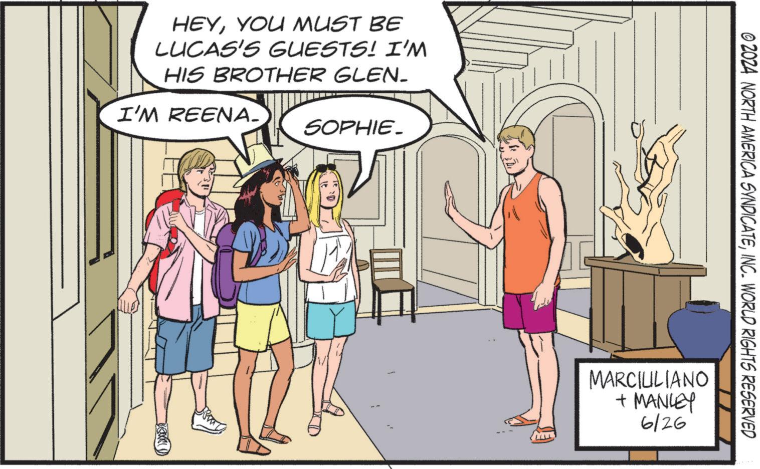Publication OCR: HEYYOU MUST BE LUCAS'S GUESTS! I'M HIS BROTHER GLEN_ I'M REENA_ SOPHIE. © 2024 NORTH AMERICA SYNDICATEINC. WORLD RIGHTS RESERVED MARCIULIANO + MANLEY 6/26 HEYYOU MUST BE LUCAS'S GUESTS ! I'M HIS BROTHER GLEN_ I'M REENA_ SOPHIE . © 2024 NORTH AMERICA SYNDICATEINC . WORLD RIGHTS RESERVED MARCIULIANO + MANLEY 6/26