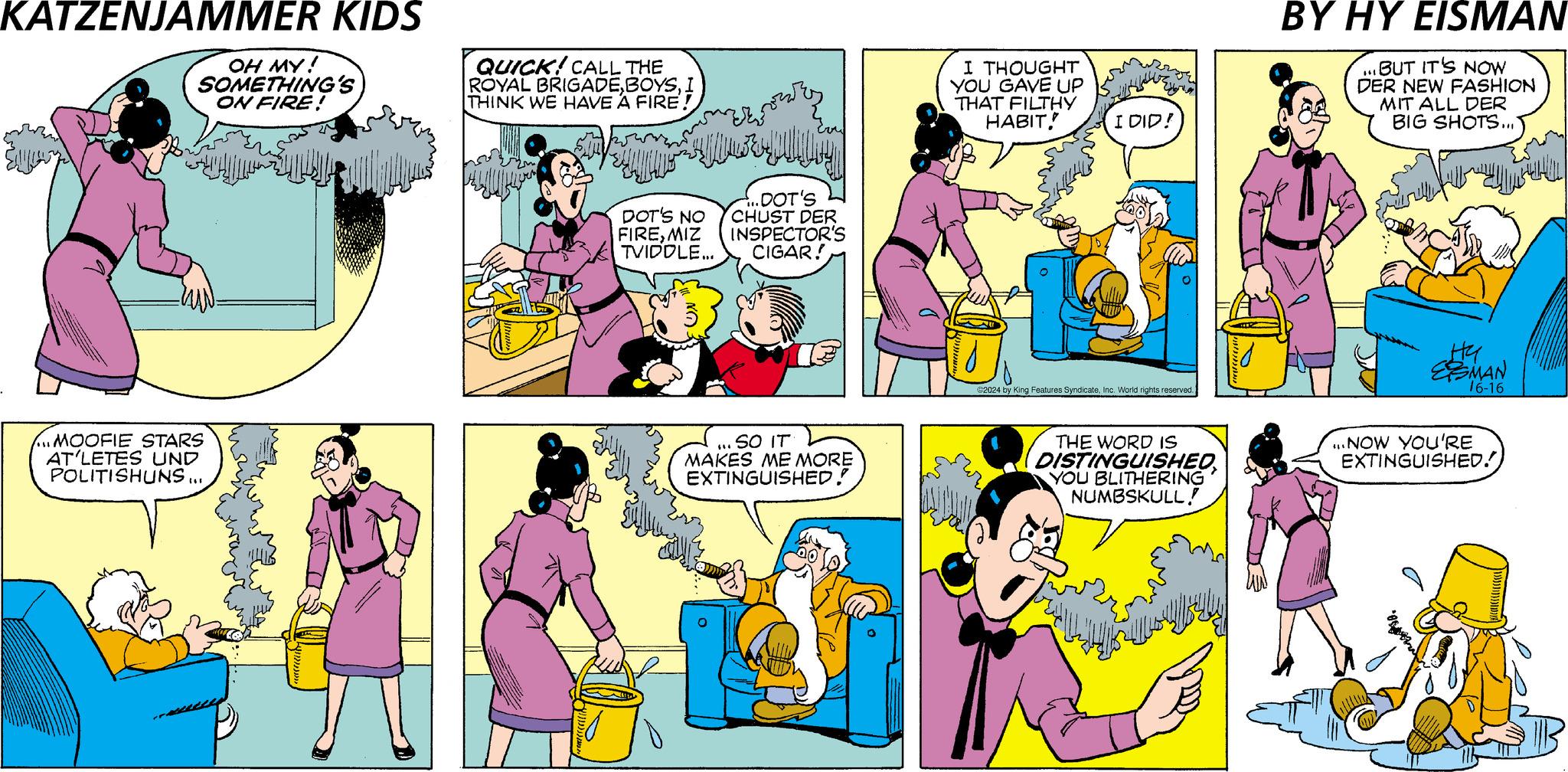 Font OCR: KATZENJAMMER KIDS OH MY! SOMETHING'S ON FIRE! QUICK! CALL THE ROYAL BRIGADEI THINK WE HAVE A FIRE! DOT'S NO FIREMIZ TVIDDLE... ..DOT'S CHUST DER INSPECTOR'S CIGAR! ?? ... MOOFIE STARS AT'LETES UND POLITISHUNS .... ... SO IT MAKES ME MORE EXTINGUISHED! I THOUGHT YOU GAVE UP THAT FILTHY HABIT! I DID! ©2024 by King Features SyndicateInc. World rights reserved. BY HY EISMAN ...BUT IT'S NOW DER NEW FASHION MIT ALL DER BIG SHOTS.... Hy ESMAN 16-16 THE WORD IS DISTINGUISHED YOU BLITHERING NUMBSKULL! ...NOW YOU'RE EXTINGUISHED!) KATZENJAMMER KIDS OH MY ! SOMETHING'S ON FIRE ! QUICK ! CALL THE ROYAL BRIGADEI THINK WE HAVE A FIRE ! DOT'S NO FIREMIZ TVIDDLE ... ..DOT'S CHUST DER INSPECTOR'S CIGAR ! ?? ... MOOFIE STARS AT'LETES UND POLITISHUNS .... ... SO IT MAKES ME MORE EXTINGUISHED ! I THOUGHT YOU GAVE UP THAT FILTHY HABIT ! I DID ! © 2024 by King Features SyndicateInc. World rights reserved . BY HY EISMAN ... BUT IT'S NOW DER NEW FASHION MIT ALL DER BIG SHOTS .... Hy ESMAN 16-16 THE WORD IS DISTINGUISHED YOU BLITHERING NUMBSKULL ! ... NOW YOU'RE EXTINGUISHED ! )