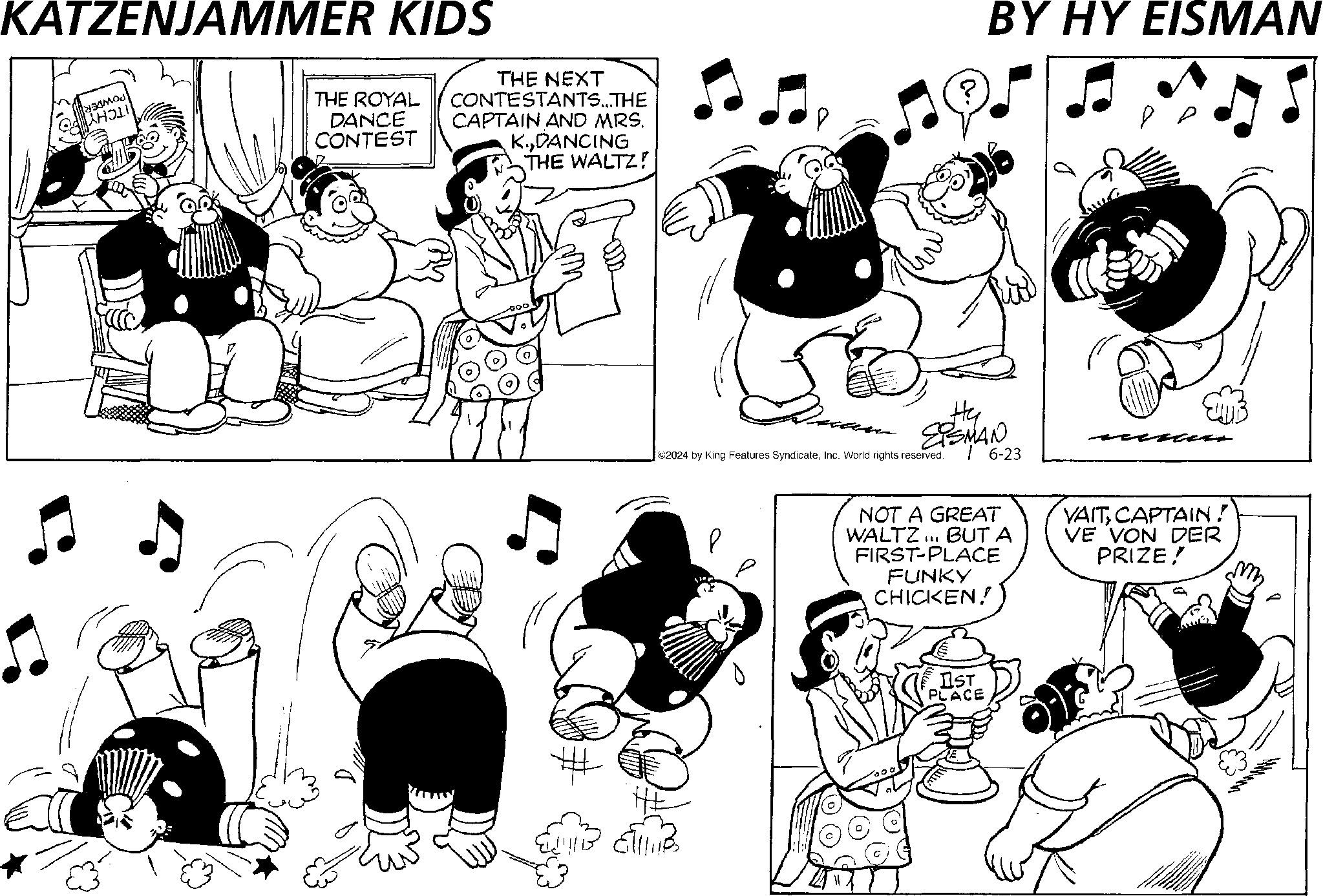 Gesture OCR: KATZENJAMMER KIDS HOL THE ROYAL DANCE CONTEST THE NEXT CONTESTANTS...THE CAPTAIN AND MRS. K.DANCING THE WALTZ! P BY HY EISMAN Hy EISMAN ©2024 by King Features SyndicateInc. World rights reserved. 6-23 HE NOT A GREAT WALTZ... BUT A FIRST-PLACE FUNKY CHICKEN!! VAITCAPTAIN ! VE VON DER PRIZE! IST PLACE KATZENJAMMER KIDS HOL THE ROYAL DANCE CONTEST THE NEXT CONTESTANTS ... THE CAPTAIN AND MRS . K.DANCING THE WALTZ ! P BY HY EISMAN Hy EISMAN © 2024 by King Features SyndicateInc. World rights reserved . 6-23 HE NOT A GREAT WALTZ ... BUT A FIRST - PLACE FUNKY CHICKEN !! VAITCAPTAIN ! VE VON DER PRIZE ! IST PLACE