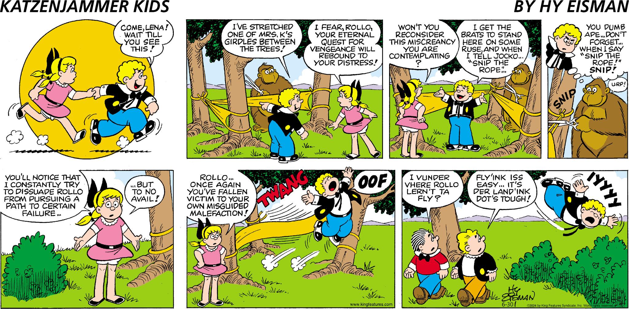 Comic book OCR: KATZENJAMMER KIDS COMELENA! WAIT TILL YOU SEE THIS! I'VE STRETCHED ONE OF MRS. K'S GIRDLES BETWEEN THE TREES! I FEARYOUR ETERNAL QUEST FOR VENGEANCE WILL REBOUND TO YOUR DISTRESS! WON'T YOU RECONSIDER THIS MISCREANCY YOU ARE CONTEMPLATING BY HY EISMAN I GET THE BRATS TO STAND HERE ON SOME RUSEAND WHEN I TELL JOCKO... "SNIP THE ROPE.. YOU DUMB APE... DON'T FORGET... WHEN I SAY "SNIP THE ROPE.!" SNIP! URP! YOU'LL NOTICE THAT I CONSTANTLY TRY TO DISSUADE ROLLO FROM PURSUING A PATH TO CERTAIN FAILURE... BUT TO NO AVAIL! ROLLO... ONCE AGAIN YOU'VE FALLEN VICTIM TO YOUR OWN MISGUIDED MALEFACTION! Vu OOF I VUNDER VHERE ROLLO LERN'T TA FLY? FLY'INK ISS EASY... IT'S DER LAND'INK DOT'S TOUGH! www.kingfeatures.com Wen SNIP TYYYY ?TSMAN 6-30 ©2024 by King Features SyndicateInc. World rights reserved KATZENJAMMER KIDS COMELENA ! WAIT TILL YOU SEE THIS ! I'VE STRETCHED ONE OF MRS . K'S GIRDLES BETWEEN THE TREES ! I FEARYOUR ETERNAL QUEST FOR VENGEANCE WILL REBOUND TO YOUR DISTRESS ! WON'T YOU RECONSIDER THIS MISCREANCY YOU ARE CONTEMPLATING BY HY EISMAN I GET THE BRATS TO STAND HERE ON SOME RUSEAND WHEN I TELL JOCKO ... " SNIP THE ROPE .. YOU DUMB APE ... DON'T FORGET ... WHEN I SAY " SNIP THE ROPE . ! " SNIP ! URP ! YOU'LL NOTICE THAT I CONSTANTLY TRY TO DISSUADE ROLLO FROM PURSUING A PATH TO CERTAIN FAILURE ... BUT TO NO AVAIL ! ROLLO ... ONCE AGAIN YOU'VE FALLEN VICTIM TO YOUR OWN MISGUIDED MALEFACTION ! Vu OOF I VUNDER VHERE ROLLO LERN'T TA FLY ? FLY'INK ISS EASY ... IT'S DER LAND'INK DOT'S TOUGH ! www.kingfeatures.com Wen SNIP TYYYY ?TSMAN 6-30 © 2024 by King Features SyndicateInc. World rights reserved