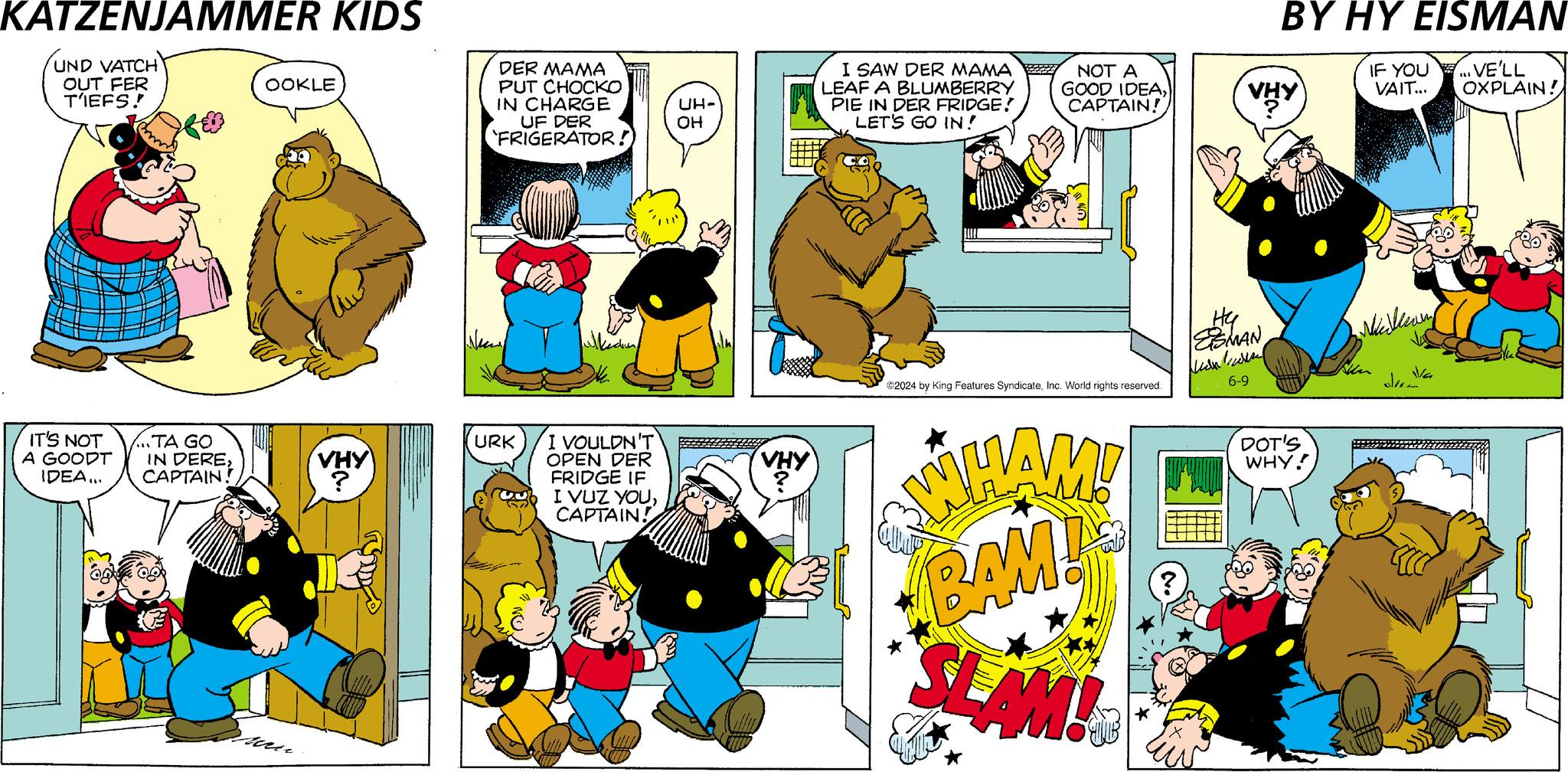 Line OCR: KATZENJAMMER KIDS UND VATCH OUT FER T'IEFS! OOKLE DER MAMA PUT CHOCKO IN CHARGE UF DER 'FRIGERATOR! New IT'S NOT A GOODT .TA GO URK IDEA... IN DERECAPTAIN! VHY ? I VOULDN'T OPEN DER FRIDGE IF I VUZ YOUCAPTAIN! BY HY EISMAN I SAW DER MAMA LEAF A BLUMBERRY UH- OH PIE IN DER FRIDGE! LET'S GO IN! NOT A GOOD IDEACAPTAIN! VHY IF YOU ...VE'LL VAIT... OXPLAIN! VHY ©2024 by King Features SyndicateInc. World rights reserved. WHAM! BAM! SLAM! ? ?? ESMAN 6-9 DOT'S WHY! Shan Vla KATZENJAMMER KIDS UND VATCH OUT FER T'IEFS ! OOKLE DER MAMA PUT CHOCKO IN CHARGE UF DER ' FRIGERATOR ! New IT'S NOT A GOODT .TA GO URK IDEA ... IN DERECAPTAIN ! VHY ? I VOULDN'T OPEN DER FRIDGE IF I VUZ YOUCAPTAIN ! BY HY EISMAN I SAW DER MAMA LEAF A BLUMBERRY UH- OH PIE IN DER FRIDGE ! LET'S GO IN ! NOT A GOOD IDEACAPTAIN ! VHY IF YOU ... VE'LL VAIT ... OXPLAIN ! VHY © 2024 by King Features SyndicateInc. World rights reserved . WHAM ! BAM ! SLAM ! ? ?? ESMAN 6-9 DOT'S WHY ! Shan Vla