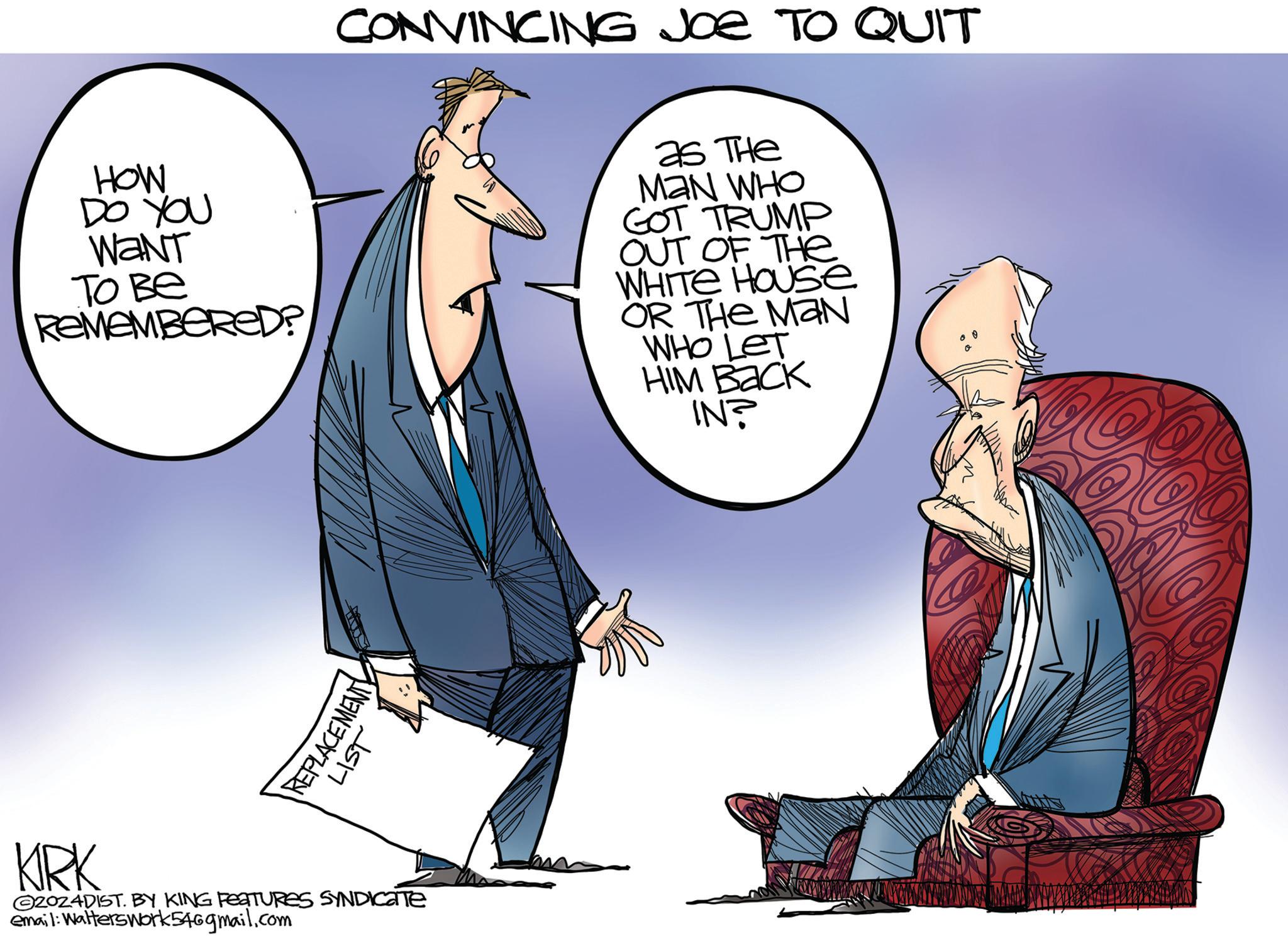 Sharing OCR: CONVINCING JOE TO QUIT HOW DO YOU WANT ???? REMEMBERED? as The MAN WHO GOT TRUMP OUT OF THE WHITE HOUSE OR THE MAN WHO LET HIM Back IN? REPLACEMENT LIST KIRK 2024DIST. BY KING FEATURES SYNDICATE email: Walterswork546gmail.com CONVINCING JOE TO QUIT HOW DO YOU WANT ???? REMEMBERED ? as The MAN WHO GOT TRUMP OUT OF THE WHITE HOUSE OR THE MAN WHO LET HIM Back IN ? REPLACEMENT LIST KIRK 2024DIST . BY KING FEATURES SYNDICATE email : Walterswork546gmail.com