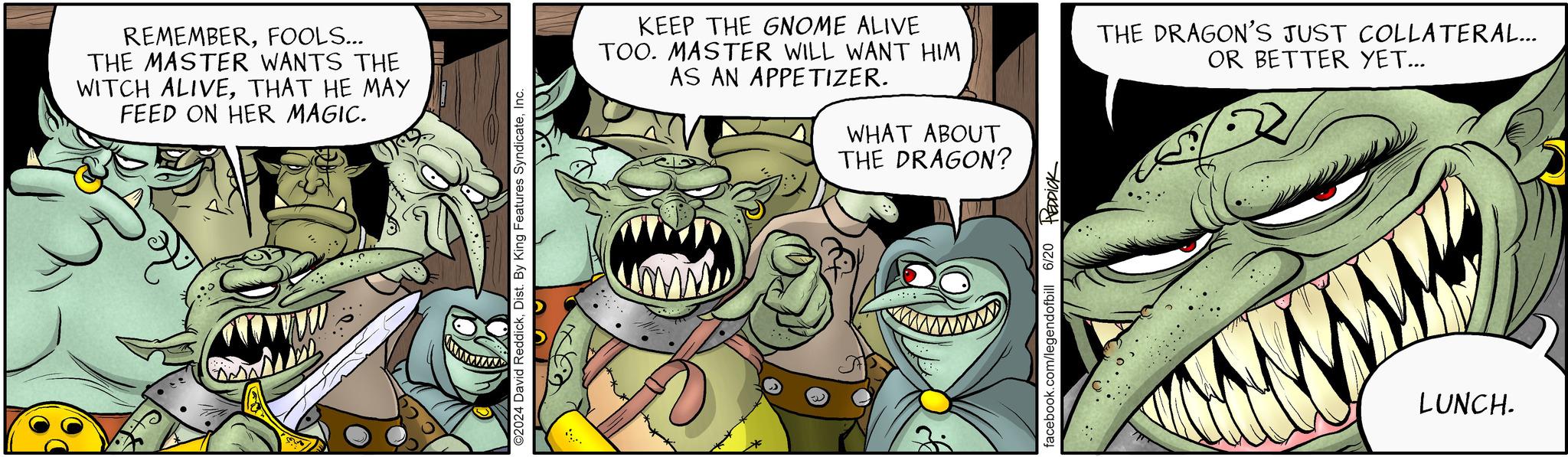 Art OCR: REMEMBERFOOLS... THE MASTER WANTS THE WITCH ALIVETHAT HE MAY FEED ON HER MAGIC. ©2024 David ReddickInc. KEEP THE GNOME ALIVE TOO. MASTER WILL WANT HIM AS AN APPETIZER. WHAT ABOUT THE DRAGON? THE DRAGON'S JUST COLLATERAL... OR BETTER YET... 3 facebook.com/legendofbill 6/20 REDDICK LUNCH. REMEMBERFOOLS ... THE MASTER WANTS THE WITCH ALIVETHAT HE MAY FEED ON HER MAGIC . © 2024 David ReddickDist . By King Features SyndicateInc. KEEP THE GNOME ALIVE TOO . MASTER WILL WANT HIM AS AN APPETIZER . WHAT ABOUT THE DRAGON ? THE DRAGON'S JUST COLLATERAL ... OR BETTER YET ... 3 facebook.com/legendofbill 6/20 REDDICK LUNCH .