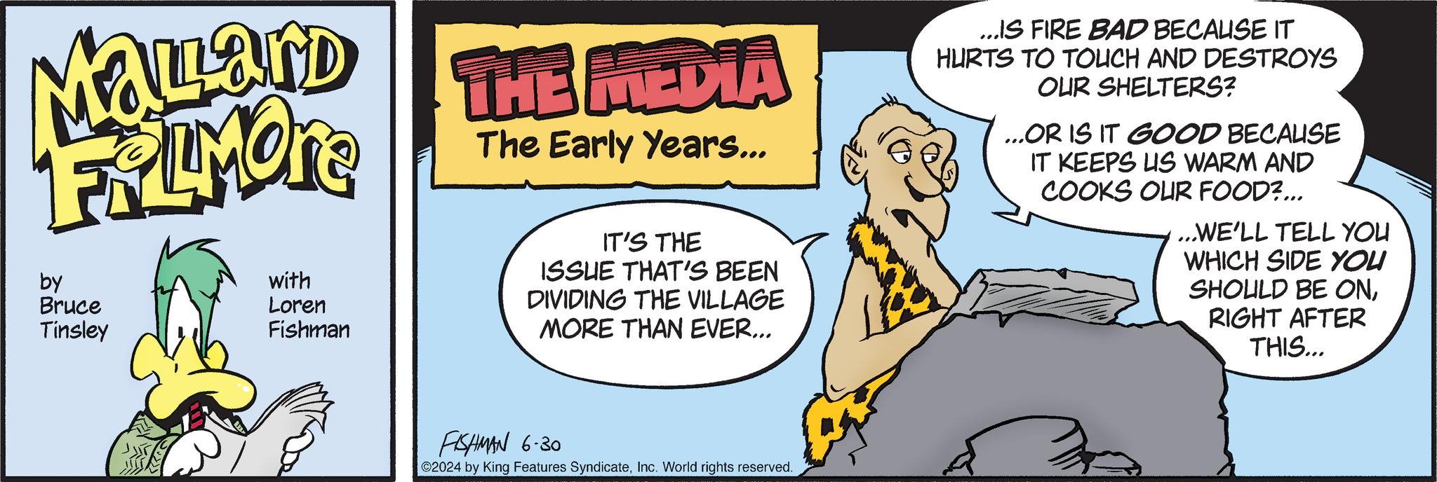 Pleased OCR: Mallard FiLMORE by Bruce Tinsley with Loren Fishman THE MEDIA The Early Years... IT'S THE ISSUE THAT'S BEEN DIVIDING THE VILLAGE MORE THAN EVER... ...IS FIRE BAD BECAUSE IT HURTS TO TOUCH AND DESTROYS OUR SHELTERS? ...OR IS IT GOOD BECAUSE IT KEEPS US WARM AND COOKS OUR FOOD?... ...WE'LL TELL YOU WHICH SIDE YOU SHOULD BE ONRIGHT AFTER THIS... FISHMAN 6.30 02024 by King Features SyndicateInc. World rights reserved. Mallard FiLMORE by Bruce Tinsley with Loren Fishman THE MEDIA The Early Years ... IT'S THE ISSUE THAT'S BEEN DIVIDING THE VILLAGE MORE THAN EVER ... ... IS FIRE BAD BECAUSE IT HURTS TO TOUCH AND DESTROYS OUR SHELTERS ? ... OR IS IT GOOD BECAUSE IT KEEPS US WARM AND COOKS OUR FOOD ? ... ... WE'LL TELL YOU WHICH SIDE YOU SHOULD BE ONRIGHT AFTER THIS ... FISHMAN 6.30 02024 by King Features SyndicateInc. World rights reserved .