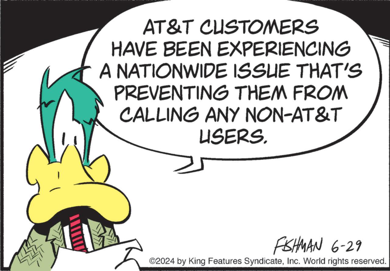 Circle OCR: AT&T CUSTOMERS HAVE BEEN EXPERIENCING A NATIONWIDE ISSUE THAT'S PREVENTING THEM FROM CALLING ANY NON-AT&T USERS. FISHMAN 6-29 ©2024 by King Features SyndicateInc. World rights reserved. AT & T CUSTOMERS HAVE BEEN EXPERIENCING A NATIONWIDE ISSUE THAT'S PREVENTING THEM FROM CALLING ANY NON - AT & T USERS . FISHMAN 6-29 © 2024 by King Features SyndicateInc. World rights reserved .