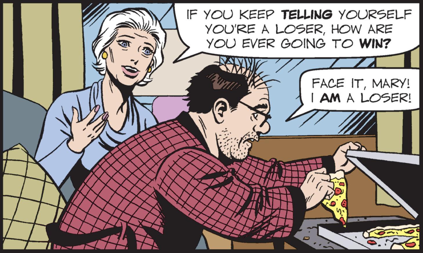 Conversation OCR: IF YOU KEEP TELLING YOURSELF YOU'RE A LOSERHOW ARE YOU EVER GOING TO WIN? FACE ITMARY! I AM A LOSER! IF YOU KEEP TELLING YOURSELF YOU'RE A LOSERHOW ARE YOU EVER GOING TO WIN ? FACE ITMARY ! I AM A LOSER !