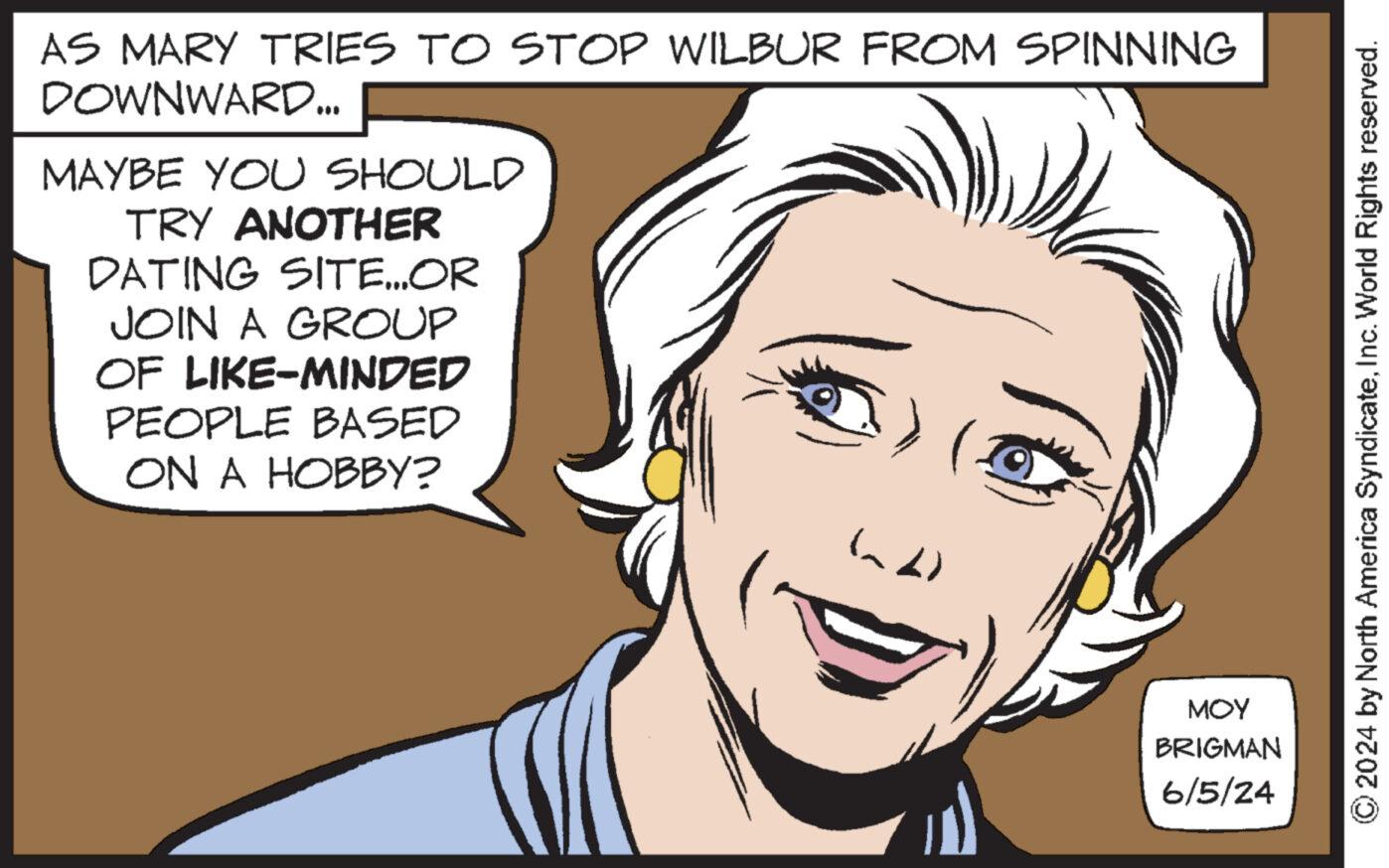 Mouth OCR: AS MARY TRIES TO STOP WILBUR FROM SPINNING DOWNWARD... MAYBE YOU SHOULD TRY ANOTHER DATING SITE...OR JOIN A GROUP OF LIKE-MINDED PEOPLE BASED ON A HOBBY? (^^) MOY BRIGMAN 6/5/24 ©2024 by North America SyndicateInc. World Rights reserved. AS MARY TRIES TO STOP WILBUR FROM SPINNING DOWNWARD ... MAYBE YOU SHOULD TRY ANOTHER DATING SITE ... OR JOIN A GROUP OF LIKE - MINDED PEOPLE BASED ON A HOBBY ? ( ^^ ) MOY BRIGMAN 6/5/24 © 2024 by North America SyndicateInc. World Rights reserved .