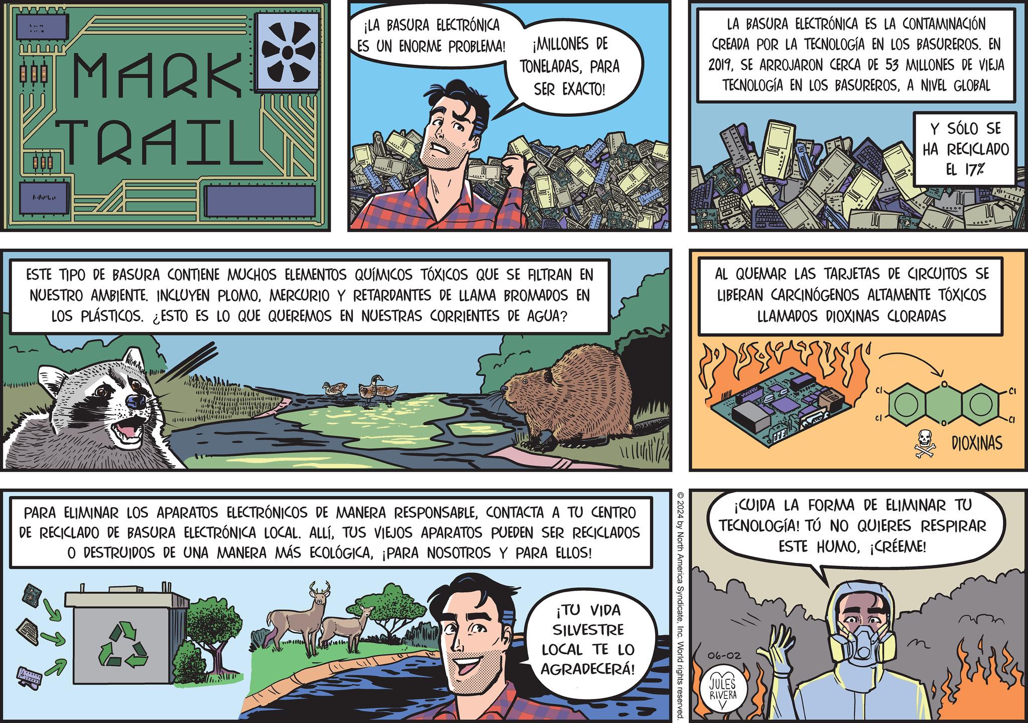 Comic book OCR: 000 MARKE TRAIL ¡LA BASURA ELECTRÓNICA ES UN ENORME PROBLEMA! ¡MILLONES DE TONELADASPARA SER EXACTO! LA BASURA ELECTRÓNICA ES LA CONTAMINACIÓN CREADA POR LA TECNOLOGÍA EN LOS BASUREROS. EN 2019SE ARROJARON CERCA DE 53 MILLONES DE VIEJA TECNOLOGÍA EN LOS BASUREROSA NIVEL GLOBAL Y SÓLO SE HA RECICLADO EL 17% ESTE TIPO DE BASURA CONTIENE MUCHOS ELEMENTOS QUÍMICOS TÓXICOS QUE SE FILTRAN EN NUESTRO AMBIENTE. INCLUYEN PLOMOMERCURIO Y RETARDANTES DE LLAMA BROMADOS EN LOS PLÁSTICOS. ¿ESTO ES LO QUE QUEREMOS EN NUESTRAS CORRIENTES DE AGUA? AL QUEMAR LAS TARJETAS DE CIRCUITOS SE LIBERAN CARCINOGENOS ALTAMENTE TÓXICOS LLAMADOS DIOXINAS CLORADAS PARA ELIMINAR LOS APARATOS ELECTRÓNICOS DE MANERA RESPONSABLECONTACTA A TU CENTRO DE RECICLADO DE BASURA ELECTRÓNICA LOCAL. ALLÍTUS VIEJOS APARATOS PUEDEN SER RECICLADOS O DESTRUIDOS DE UNA MANERA MÁS ECOLÓGICA¡PARA NOSOTROS Y PARA ELLOS! ¡TU VIDA SILVESTRE LOCAL TE LO AGRADECERÁ! 2024 by North America SyndicateInc. World rights reserved. EFE DIOXINAS ¡CUIDA LA FORMA DE ELIMINAR TU TECNOLOGÍA! TÚ NO QUIERES RESPIRAR ESTE HUMO¡CRÉEME! 06-02 JULES RIVERA CI 000 MARKE TRAIL ¡ LA BASURA ELECTRÓNICA ES UN ENORME PROBLEMA ! ¡ MILLONES DE TONELADASPARA SER EXACTO ! LA BASURA ELECTRÓNICA ES LA CONTAMINACIÓN CREADA POR LA TECNOLOGÍA EN LOS BASUREROS . EN 2019SE ARROJARON CERCA DE 53 MILLONES DE VIEJA TECNOLOGÍA EN LOS BASUREROSA NIVEL GLOBAL Y SÓLO SE HA RECICLADO EL 17 % ESTE TIPO DE BASURA CONTIENE MUCHOS ELEMENTOS QUÍMICOS TÓXICOS QUE SE FILTRAN EN NUESTRO AMBIENTE . INCLUYEN PLOMOMERCURIO Y RETARDANTES DE LLAMA BROMADOS EN LOS PLÁSTICOS . ¿ ESTO ES LO QUE QUEREMOS EN NUESTRAS CORRIENTES DE AGUA ? AL QUEMAR LAS TARJETAS DE CIRCUITOS SE LIBERAN CARCINOGENOS ALTAMENTE TÓXICOS LLAMADOS DIOXINAS CLORADAS PARA ELIMINAR LOS APARATOS ELECTRÓNICOS DE MANERA RESPONSABLECONTACTA A TU CENTRO DE RECICLADO DE BASURA ELECTRÓNICA LOCAL . ALLÍTUS VIEJOS APARATOS PUEDEN SER RECICLADOS O DESTRUIDOS DE UNA MANERA MÁS ECOLÓGICA¡ PARA NOSOTROS Y PARA ELLOS ! ¡ TU VIDA SILVESTRE LOCAL TE LO AGRADECERÁ ! 2024 by North America SyndicateInc. World rights reserved . EFE DIOXINAS ¡ CUIDA LA FORMA DE ELIMINAR TU TECNOLOGÍA ! TÚ NO QUIERES RESPIRAR ESTE HUMO¡ CRÉEME ! 06-02 JULES RIVERA CI