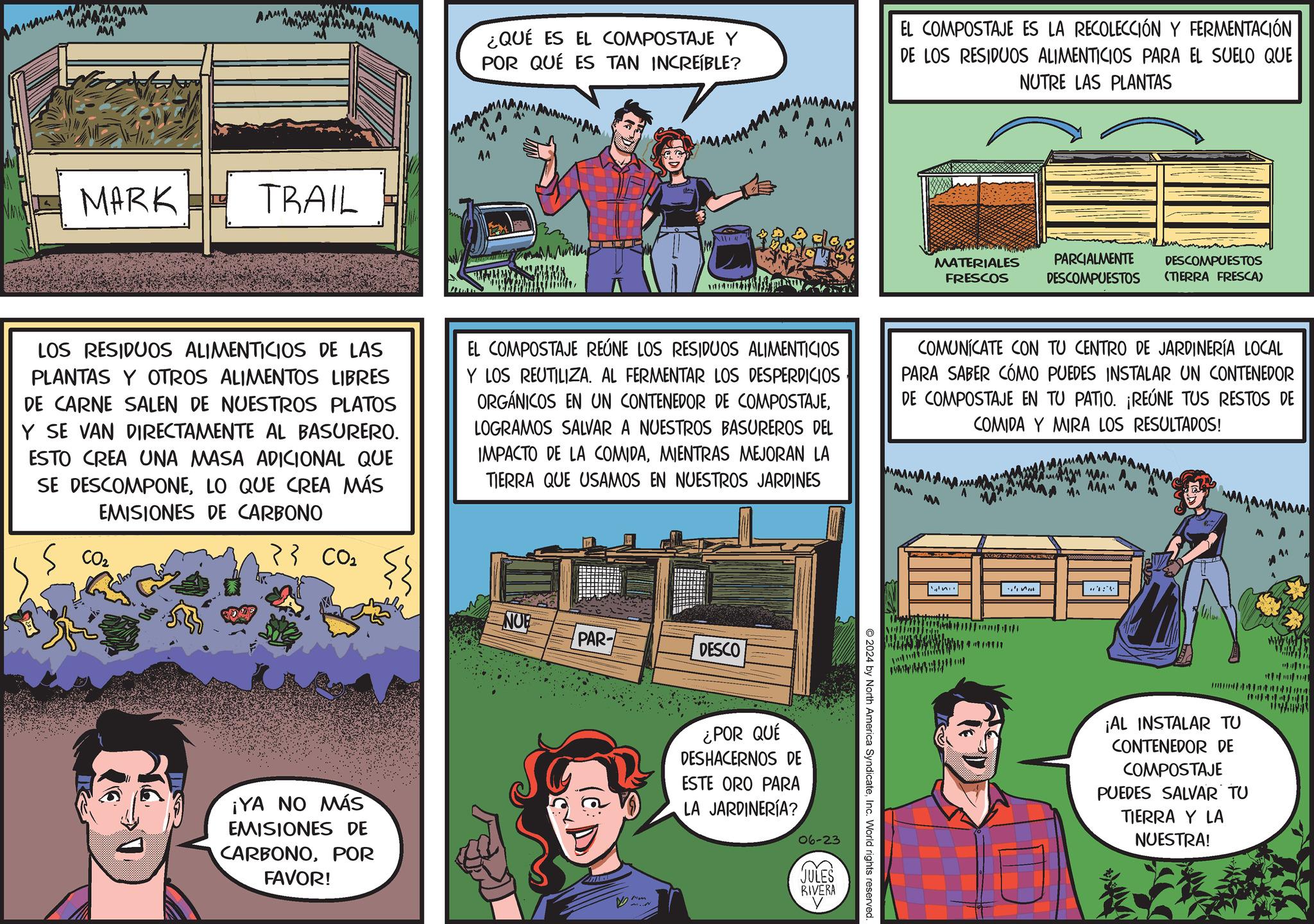 Fictional character OCR: AM M AMMA MA M MARK L TRAIL ¿QUÉ ES EL COMPOSTAJE Y POR QUÉ ES TAN INCREÍBLE? MA MAN A A MA ? EL COMPOSTAJE ES LA RECOLECCIÓN Y FERMENTACIÓN DE LOS RESIDUOS ALIMENTICIOS PARA EL SUELO QUE NUTRE LAS PLANTAS MATERIALES FRESCOS PARCIALMENTE DESCOMPUESTOS DESCOMPUESTOS (TIERRA FRESCA) LOS RESIDUOS ALIMENTICIOS DE LAS PLANTAS Y OTROS ALIMENTOS LIBRES DE CARNE SALEN DE NUESTROS PLATOS Y SE VAN DIRECTAMENTE AL BASURERO. ESTO CREA UNA MASA ADICIONAL QUE SE DESCOMPONELO QUE CREA MÁS EMISIONES DE CARBONO EL COMPOSTAJE REÚNE LOS RESIDUOS ALIMENTICIOS Y LOS REUTILIZA. AL FERMENTAR LOS DESPERDICIOS ORGÁNICOS EN UN CONTENEDOR DE COMPOSTAJELOGRAMOS SALVAR A NUESTROS BASUREROS DEL IMPACTO DE LA COMIDAMIENTRAS MEJORAN LA TIERRA QUE USAMOS EN NUESTROS JARDINES COMUNICATE CON TU CENTRO DE JARDINERÍA LOCAL PARA SABER CÓMO PUEDES INSTALAR UN CONTENEDOR DE COMPOSTAJE EN TU PATIO. ¡REÚNE TUS RESTOS DE COMIDA Y MIRA LOS RESULTADOS! MM M MA MAAA S CO2 }} CO2 3 NUE PAR- DESCO ¡YA NO MÁS EMISIONES DE CARBONOPOR FAVOR! ¿POR QUÉ DESHACERNOS DE ESTE ORO PARA LA JARDINERÍA? 06-23 JULES RIVERA 2024 by North America SyndicateInc. World rights reserved. ¡AL INSTALAR TU CONTENEDOR DE COMPOSTAJE PUEDES SALVAR TU TIERRA Y LA NUESTRA! AM M AMMA MA M MARK L TRAIL ¿ QUÉ ES EL COMPOSTAJE Y POR QUÉ ES TAN INCREÍBLE ? MA MAN A A MA ? EL COMPOSTAJE ES LA RECOLECCIÓN Y FERMENTACIÓN DE LOS RESIDUOS ALIMENTICIOS PARA EL SUELO QUE NUTRE LAS PLANTAS MATERIALES FRESCOS PARCIALMENTE DESCOMPUESTOS DESCOMPUESTOS ( TIERRA FRESCA ) LOS RESIDUOS ALIMENTICIOS DE LAS PLANTAS Y OTROS ALIMENTOS LIBRES DE CARNE SALEN DE NUESTROS PLATOS Y SE VAN DIRECTAMENTE AL BASURERO . ESTO CREA UNA MASA ADICIONAL QUE SE DESCOMPONELO QUE CREA MÁS EMISIONES DE CARBONO EL COMPOSTAJE REÚNE LOS RESIDUOS ALIMENTICIOS Y LOS REUTILIZA . AL FERMENTAR LOS DESPERDICIOS ORGÁNICOS EN UN CONTENEDOR DE COMPOSTAJELOGRAMOS SALVAR A NUESTROS BASUREROS DEL IMPACTO DE LA COMIDAMIENTRAS MEJORAN LA TIERRA QUE USAMOS EN NUESTROS JARDINES COMUNICATE CON TU CENTRO DE JARDINERÍA LOCAL PARA SABER CÓMO PUEDES INSTALAR UN CONTENEDOR DE COMPOSTAJE EN TU PATIO . ¡ REÚNE TUS RESTOS DE COMIDA Y MIRA LOS RESULTADOS ! MM M MA MAAA S CO2 } } CO2 3 NUE PAR- DESCO ¡ YA NO MÁS EMISIONES DE CARBONOPOR FAVOR ! ¿ POR QUÉ DESHACERNOS DE ESTE ORO PARA LA JARDINERÍA ? 06-23 JULES RIVERA 2024 by North America SyndicateInc. World rights reserved . ¡ AL INSTALAR TU CONTENEDOR DE COMPOSTAJE PUEDES SALVAR TU TIERRA Y LA NUESTRA !