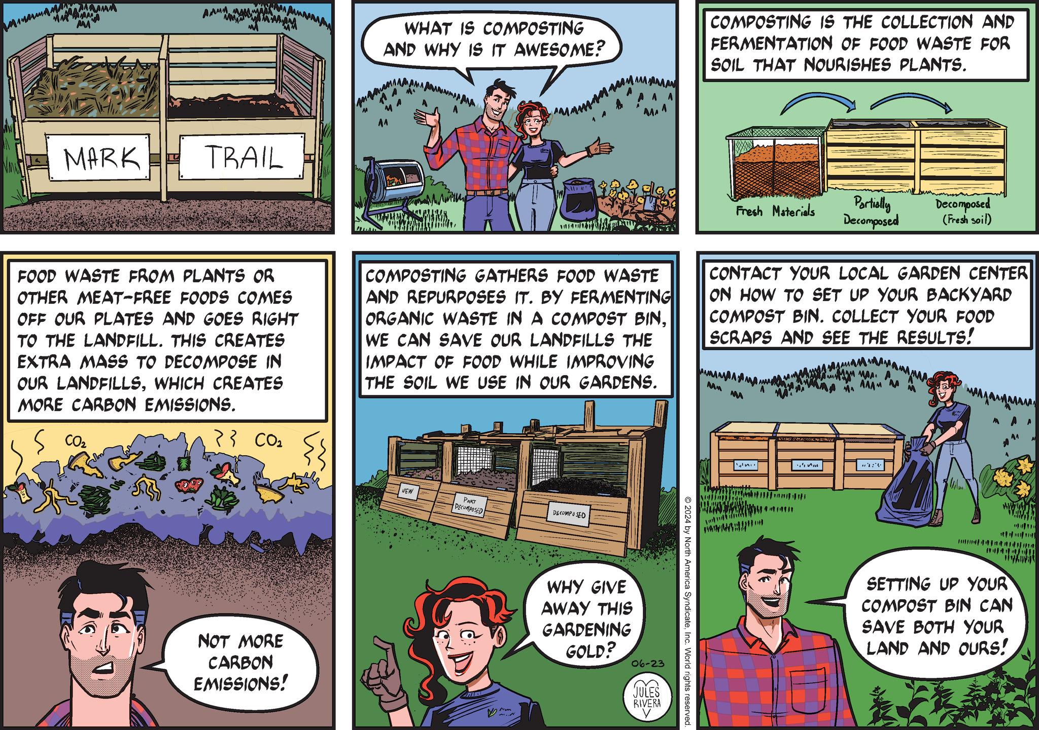 Publication OCR: MA AM ???? MARK TRAIL WHAT IS COMPOSTING AND WHY IS IT AWESOME? AAAAAAAN A A A COMPOSTING IS THE COLLECTION AND FERMENTATION OF FOOD WASTE FOR SOIL THAT NOURISHES PLANTS. Fresh Materials Partially Decomposed Decomposed (Fresh soil) FOOD WASTE FROM PLANTS OR OTHER MEAT-FREE FOODS COMES OFF OUR PLATES AND GOES RIGHT TO THE LANDFILL. THIS CREATES EXTRA MASS TO DECOMPOSE IN OUR LANDFILLSWHICH CREATES MORE CARBON EMISSIONS. COMPOSTING GATHERS FOOD WASTE AND REPURPOSES IT. BY FERMENTING ORGANIC WASTE IN A COMPOST BINWE CAN SAVE OUR LANDFILLS THE IMPACT OF FOOD WHILE IMPROVING THE SOIL WE USE IN OUR GARDENS. CONTACT YOUR LOCAL GARDEN CENTER ON HOW TO SET UP YOUR BACKYARD COMPOST BIN. COLLECT YOUR FOOD SCRAPS AND SEE THE RESULTS! MM M ... MA AAAM M CO2 > } CO2 NOT MORE CARBON EMISSIONS! NEW PART DECOMPOSED DECOMPOSED WHY GIVE AWAY THIS GARDENING GOLD? 06-23 JULES RIVERA 2024 by North America SyndicateInc. World rights reserved SETTING UP YOUR COMPOST BIN CAN SAVE BOTH YOUR LAND AND OURS! MA AM ???? MARK TRAIL WHAT IS COMPOSTING AND WHY IS IT AWESOME ? AAAAAAAN A A A COMPOSTING IS THE COLLECTION AND FERMENTATION OF FOOD WASTE FOR SOIL THAT NOURISHES PLANTS . Fresh Materials Partially Decomposed Decomposed ( Fresh soil ) FOOD WASTE FROM PLANTS OR OTHER MEAT - FREE FOODS COMES OFF OUR PLATES AND GOES RIGHT TO THE LANDFILL . THIS CREATES EXTRA MASS TO DECOMPOSE IN OUR LANDFILLSWHICH CREATES MORE CARBON EMISSIONS . COMPOSTING GATHERS FOOD WASTE AND REPURPOSES IT . BY FERMENTING ORGANIC WASTE IN A COMPOST BINWE CAN SAVE OUR LANDFILLS THE IMPACT OF FOOD WHILE IMPROVING THE SOIL WE USE IN OUR GARDENS . CONTACT YOUR LOCAL GARDEN CENTER ON HOW TO SET UP YOUR BACKYARD COMPOST BIN . COLLECT YOUR FOOD SCRAPS AND SEE THE RESULTS ! MM M ... MA AAAM M CO2 > } CO2 NOT MORE CARBON EMISSIONS ! NEW PART DECOMPOSED DECOMPOSED WHY GIVE AWAY THIS GARDENING GOLD ? 06-23 JULES RIVERA 2024 by North America SyndicateInc. World rights reserved SETTING UP YOUR COMPOST BIN CAN SAVE BOTH YOUR LAND AND OURS !
